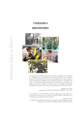 - 147 -
Uanderson Rebula de Oliveira Ergonomia e Segurança do Trabalho
UNIDADE 4
ERGONOMIA
“O desempenho de qualquer sistema homem-máquina depende da boa interação
dos elementos técnicos, organizacionais e humanos do sistema. Se o homem é
necessário para a produção de um bem ou para a prestação de um serviço, então os
outros fatores devem ser adaptados a ele. O homem não pode ser “modificado” para
ajustar-se aos fatores técnicos e organizacionais. É preciso criar e desenvolver uma
técnica cujo ponto de partida é o homem com suas qualidades, capacidades,
habilidades e limitações. Tudo é criado e desenvolvido para ser usado pelo homem”.
Sebastião Ivone Vieira
Coordenador da obra “Medicina Básica do Trabalho”, 1995. p 252.
“As “modernas” formas de trabalho, se eliminam alguns riscos mais “tradicionais”,
incorporam novos riscos, que se mostram em termos relativos e absolutos como
merecedores de prioridade na ação dos governos”.
Maria José O’Neill
Jornalista, acometida de LER/Dort tendo sua carreira comprometida por seis anos.
Autora do Livro “LER/Dort: O desafio de vencer, 2003. Ed. Madras.
 
