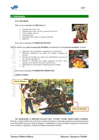 - 148 -
Uanderson Rebula de Oliveira Ergonomia e Segurança do Trabalho
4.1 ERGONOMIA
4.1.1. Introdução
Sabe-se que as pessoas são diferentes em:
Estatura (alto, baixo, etc);
Dimensões do corpo ( excesso, escassez de peso etc);
Visão, audição, tato etc;
Estrutura óssea;
Capacidade física (força) e psíquica (mental);
Idade Etc.
Esses são os chamados FATORES HUMANOS.
Sabe-se também que, para execução das atividades, normalmente em um processo produtivo, existem:
Diferentes tipos de máquinas, equipamentos e ferramentas;
Diferentes mobiliários nos postos de trabalho (conjunto de
móveis);
Métodos de Trabalho que exigem dos trabalhadores a postura de
pé, sentado, agachado etc;
Métodos de Trabalho que exigem aplicação de força, visão,
atenção etc em demasia (excesso), repetitivas etc;
Demais fatores relacionados à Organização do Trabalho;
Etc.
Esses são os chamados FATORES DE PRODUÇÃO.
ASSIM, TEMOS:
NO TRABALHO, É PRECISO HAVER UMA “UNIÃO” ENTRE ESSES DOIS FATORES.
Portanto, é imprescindível que seja feito um desenvolvimento e aplicação de projetos mais funcionais nos
locais de trabalho, para que, além de adequar os trabalhadores às suas atividades, proporcione maior bem-
estar, eficiência, segurança e redução da fadiga causada pelo trabalho.
Fatores de Produção
Fatores Humanos
 