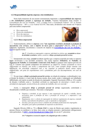 - 15 -
Uanderson Rebula de Oliveira Ergonomia e Segurança do Trabalho
1.2.3 Responsabilidade legal das empresas e dos trabalhadores
Neste título trataremos de um assunto extremamente importante: a responsabilidade das empresas
e dos trabalhadores perante a segurança do trabalho. Veremos basicamente neste assunto: A
Consolidação das Leis do Trabalho – CLT, o Código Civil, a Constituição Federal - CF, as Normas
Regulamentadoras – NR’s e a Lei Federal 8213/91. Para tanto, dividiremos este assunto em 4 tópicos
para uma melhor compreensão:
• Risco empresarial;
• Direito dos trabalhadores;
• Dever das empresas;
• Dever dos trabalhadores.
1.2.3.1 Risco empresarial
Tradicionalmente, define-se empresa como “um organismo econômico destinado à produção de
mercadorias e/ou serviços, com o objetivo de lucro para o empresário” (SILVA, 1979, p. 13).
Entretanto, legalmente, encontramos o conceito de empresa na Consolidação das Leis do Trabalho -
CLT da seguinte forma:
Art. 2º - Considera-se empregador a empresa, individual ou coletiva, que, assumindo os riscos
da atividade econômica, admite, assalaria e dirige a prestação pessoal de serviço.
Interpretando este artigo, assumir os riscos significa que a empresa responde por todos os aspectos
legais envolventes à sua atividade econômica. Isto inclui aspectos Tributários, do Trabalho, da
Segurança do Trabalho, do Consumidor, Comercial, Civil, Penal ou qualquer outro aspecto previsto em
Lei. É o mesmo caso quando compramos um automóvel: ao adquiri-lo, estamos assumindo os riscos
relacionados ao trânsito; isto inclui o cumprimento das Leis, como exemplo dirigir somente com
habilitação, em velocidade compatível com a via, respeitar os pedestres dentre outras regras
estabelecidas, sob pena de respondermos civil e penalmente pelo seu descumprimento, em caso de
acidente.
No que tange a dirigir a prestação pessoal de serviço, na relação de emprego, a subordinação é um,
e o poder de direção é o outro lado da mesma moeda, desse modo, sendo o empregado um trabalhador
subordinado, está sujeito ao poder de direção do empregador. Segundo Nascimento (2006, p. 141) o poder
de direção é definido como a “faculdade atribuída ao empregador de determinar o modo como a
atividade do empregado, em decorrência do contrato de trabalho, deve ser exercida”.
Assim, o empregador dirige a prestação pessoal de serviço organizando, controlando e
disciplinando o trabalho que remunera. Para tanto o empregador:
• Organiza a atividade, já que empresa é uma organização do capital e trabalho, fatores
necessários para a produção de bens e prestação de serviços, e o empresário é um
organizador;
• Regulamenta, isto é, o direito do empregador de elaborar regulamentos de empresa, contendo
normas, especialmente disciplinares, a que se sujeitarão os empregados;
• Fiscaliza, para que possa exercer o domínio das atividades profissionais dos empregados.
• Disciplina, para aplicar penalidades de suspensão ou advertência;
Segundo Oliveira (2004, p. 73) o Direito Civil é o ramo do Direito que estuda e regulamenta as
pessoas (físicas ou jurídicas) e os bens, bem como as relações pessoais e patrimoniais (obrigacionais)
entre particulares. A LICC – Lei de Introdução do Código Civil, em seu art.3°, preconiza:
Art 3° ninguém se escusa de cumprir a lei, alegando que não a conhece.
 