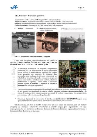 - 152 -
Uanderson Rebula de Oliveira Ergonomia e Segurança do Trabalho
2º Estágio: acionamento manual,
porém já ergonômico.
4.1.2. Breve caso de uso da Ergonomia
Equipamento: CMV - Chave de Mudança de Via - para Locomotivas
Atividade habitual: Manobreiro altera a todo instante, através da CMV, a rota ferroviária.
Operação: Acionamento da CMV manualmente, além de exigir enorme esforço do trabalhador.
Projeto Ergonômico: Substituição da CMV manual por CMV automático
4.1.3. A Ergonomia e os Sistemas de Produção
Como uma disciplina concomitantemente útil, prática e
aplicada, A ERGONOMIA É INDICADA PARA TRATAR DE
PROBLEMAS NOS SISTEMAS DE PRODUÇÃO:
As mudanças tecnológicas (de máquinas, equipamentos,
ferramentas etc) e as novas técnicas de gestão dos negócios
(novos métodos e organização do trabalho) têm causado
várias alterações nos processos de produção. Para
acompanhar estas mudanças é necessário proporcionar aos
trabalhadores condições adequadas para que estes possam
exercer suas tarefas e atividades com conforto, eficiência,
produtividade e segurança. Desta forma, é necessário
projetar o posto de trabalho e, organizar o sistema de
produção com concepção ergonômica.
Tendo como premissa que a conquista da qualidade dos produtos ou serviços e, o aumento produtividade,
só será possível com a qualidade de vida no trabalho, o projeto ergonômico do posto de trabalho e do
sistema de produção não é mais apenas uma necessidade de conforto e segurança, e sim, uma estratégia
para a empresa sobreviver no mundo globalizado.
Portanto, a Ergonomia é, sem sombra de dúvida, uma ESTRATÉGIA COMPETITIVA, pois a sua
aplicação traz benefícios tanto para os trabalhadores como também para a indústria.
Observa-se que, em todo o mundo, a ergonomia tem sido objeto de demanda, com um número
crescente de empresas solicitando consultorias e criando cargos para ergonomistas em seus
organogramas. Se nos limitarmos ao Brasil, a demanda já ultrapassa bastante a capacidade de formação e
treinamento hoje disponível no mercado.
1º Estágio: acionamento 3º Estágio: acionamento automático
 