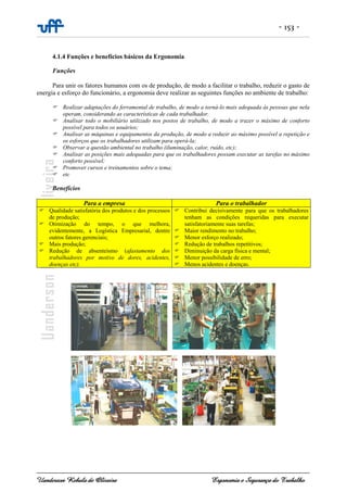 - 153 -
Uanderson Rebula de Oliveira Ergonomia e Segurança do Trabalho
4.1.4 Funções e benefícios básicos da Ergonomia
Funções
Para unir os fatores humanos com os de produção, de modo a facilitar o trabalho, reduzir o gasto de
energia e esforço do funcionário, a ergonomia deve realizar as seguintes funções no ambiente de trabalho:
Realizar adaptações do ferramental de trabalho, de modo a torná-lo mais adequada às pessoas que nela
operam, considerando as características de cada trabalhador.
Analisar todo o mobiliário utilizado nos postos de trabalho, de modo a trazer o máximo de conforto
possível para todos os usuários;
Analisar as máquinas e equipamentos da produção, de modo a reduzir ao máximo possível a repetição e
os esforços que os trabalhadores utilizam para operá-la;
Observar a questão ambiental no trabalho (iluminação, calor, ruído, etc);
Analisar as posições mais adequadas para que os trabalhadores possam executar as tarefas no máximo
conforto possível;
Promover cursos e treinamentos sobre o tema;
etc
Benefícios
Para a empresa Para o trabalhador
Qualidade satisfatória dos produtos e dos processos
de produção;
Otimização do tempo, o que melhora,
evidentemente, a Logística Empresarial, dentre
outros fatores gerenciais;
Mais produção;
Redução de absenteísmo (afastamento dos
trabalhadores por motivo de dores, acidentes,
doenças etc).
Contribui decisivamente para que os trabalhadores
tenham as condições requeridas para executar
satisfatoriamente suas tarefas;
Maior rendimento no trabalho;
Menor esforço realizado;
Redução de trabalhos repetitivos;
Diminuição da carga física e mental;
Menor possibilidade de erro;
Menos acidentes e doenças.
 