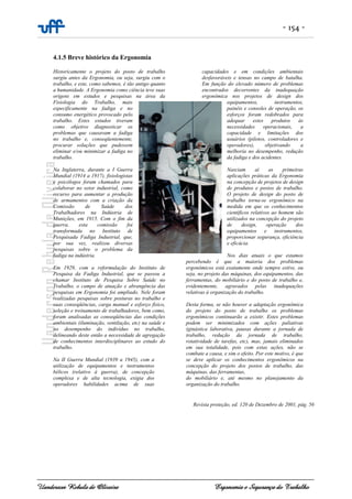 - 154 -
Uanderson Rebula de Oliveira Ergonomia e Segurança do Trabalho
4.1.5 Breve histórico da Ergonomia
Historicamente o projeto do posto de trabalho
surgiu antes da Ergonomia, ou seja, surgiu com o
trabalho, e este, como sabemos, é tão antigo quanto
a humanidade. A Ergonomia como ciência teve suas
origens em estudos e pesquisas na área da
Fisiologia do Trabalho, mais
especificamente na fadiga e no
consumo energético provocado pelo
trabalho. Estes estudos tiveram
como objetivo diagnosticar os
problemas que causavam a fadiga
no trabalho e, conseqüentemente,
procurar soluções que pudessem
eliminar e/ou minimizar a fadiga no
trabalho.
Na Inglaterra, durante a I Guerra
Mundial (1914 a 1917), fisiologistas
e psicólogos foram chamados para
colaborar no setor industrial, como
recurso para aumentar a produção
de armamentos com a criação da
Comissão de Saúde dos
Trabalhadores na Indústria de
Munições, em 1915. Com o fim da
guerra, esta comissão foi
transformada no Instituto de
Pesquisada Fadiga Industrial, que,
por sua vez, realizou diversas
pesquisas sobre o problema da
fadiga na indústria.
Em 1929, com a reformulação do Instituto de
Pesquisa da Fadiga Industrial, que se passou a
chamar Instituto de Pesquisa Sobre Saúde no
Trabalho, o campo de atuação e abrangência das
pesquisas em Ergonomia foi ampliado. Nele foram
realizadas pesquisas sobre posturas no trabalho e
suas conseqüências, carga manual e esforço físico,
seleção e treinamento de trabalhadores, bem como,
foram analisadas as conseqüências das condições
ambientais (iluminação, ventilação, etc) na saúde e
no desempenho do indivíduo no trabalho,
delineando deste então a necessidade de agregação
de conhecimentos interdisciplinares ao estudo do
trabalho.
Na II Guerra Mundial (1939 a 1945), com a
utilização de equipamentos e instrumentos
bélicos (relativo à guerra), de concepção
complexa e de alta tecnologia, exigia dos
operadores habilidades acima de suas
capacidades e em condições ambientais
desfavoráveis e tensas no campo de batalha.
Em função do elevado número de problemas
encontrados decorrentes da inadequação
ergonômica nos projetos de design dos
equipamentos, instrumentos,
painéis e consoles de operação, os
esforços foram redobrados para
adequar estes produtos às
necessidades operacionais, a
capacidade e limitações dos
usuários (pilotos, controladores e
operadores), objetivando a
melhoria no desempenho, redução
da fadiga e dos acidentes.
Nasciam aí as primeiras
aplicações práticas da Ergonomia
na concepção de projetos de design
de produtos e postos de trabalho.
O projeto de design do posto de
trabalho torna-se ergonômico na
medida em que os conhecimentos
científicos relativos ao homem são
utilizados na concepção do projeto
de design, operação dos
equipamentos e instrumentos,
proporcionar segurança, eficiência
e eficácia.
Nos dias atuais o que estamos
percebendo é que a maioria dos problemas
ergonômicos está exatamente onde sempre estive, ou
seja, no projeto das máquinas, dos equipamentos, das
ferramentas, do mobiliário e do posto de trabalho e,
evidentemente, agravados pelas inadequações
relativas à organização do trabalho.
Desta forma, se não houver a adaptação ergonômica
do projeto do posto de trabalho os problemas
ergonômicos continuarão a existir. Estes problemas
podem ser minimizados com ações paliativas
(ginástica laborativa, pausas durante a jornada de
trabalho, redução da jornada de trabalho,
rotatividade de tarefas, etc), mas, jamais eliminados
em sua totalidade, pois com estas ações, não se
combate a causa, e sim o efeito. Por este motivo, é que
se deve aplicar os conhecimentos ergonômicos na
concepção do projeto dos postos de trabalho, das
máquinas, das ferramentas,
do mobiliário e, até mesmo no planejamento da
organização do trabalho.
Revista proteção, ed. 120 de Dezembro de 2001, pág. 56
 