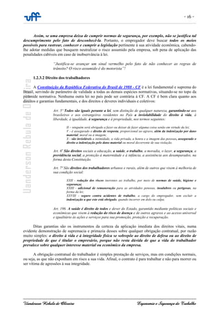 - 16 -
Uanderson Rebula de Oliveira Ergonomia e Segurança do Trabalho
Assim, se uma empresa deixa de cumprir normas de segurança, por exemplo, não se justifica tal
descumprimento pelo fato de desconhecê-la. Portanto, o empregador deve buscar todos os meios
possíveis para rastrear, conhecer e cumprir a legislação pertinente à sua atividade econômica, cabendo-
lhe adotar medidas que busquem neutralizar o risco assumido pela empresa, sob pena de aplicação das
penalidades cabíveis em caso de inobservância à lei.
“Justifica-se avançar um sinal vermelho pelo fato de não conhecer as regras de
trânsito? O risco assumido é do motorista”!
1.2.3.2 Direito dos trabalhadores
A Constituição da República Federativa do Brasil de 1988 - CF é a lei fundamental e suprema do
Brasil, servindo de parâmetro de validade a todas as demais espécies normativas, situando-se no topo da
pirâmide normativa. Nenhuma outra lei no país pode ser contrária à CF. A CF é bem clara quanto aos
direitos e garantias fundamentais, e dos direitos e deveres individuais e coletivos:
Art. 5º Todos são iguais perante a lei, sem distinção de qualquer natureza, garantindo-se aos
brasileiros e aos estrangeiros residentes no País a inviolabilidade do direito à vida, à
liberdade, à igualdade, à segurança e à propriedade, nos termos seguintes:
II – ninguém será obrigado a fazer ou deixar de fazer alguma coisa senão em virtude da lei;
V - é assegurado o direito de resposta, proporcional ao agravo, além da indenização por dano
material, moral ou à imagem;
X - são invioláveis a intimidade, a vida privada, a honra e a imagem das pessoas, assegurado o
direito a indenização pelo dano material ou moral decorrente de sua violação.
Art. 6o
São direitos sociais a educação, a saúde, o trabalho, a moradia, o lazer, a segurança, a
previdência social, a proteção à maternidade e à infância, a assistência aos desamparados, na
forma desta Constituição.
Art. 7º São direitos dos trabalhadores urbanos e rurais, além de outros que visem à melhoria de
sua condição social:
XXII - redução dos riscos inerentes ao trabalho, por meio de normas de saúde, higiene e
segurança;
XXIII - adicional de remuneração para as atividades penosas, insalubres ou perigosas, na
forma da lei;
XXVIII - seguro contra acidentes de trabalho, a cargo do empregador, sem excluir a
indenização a que este está obrigado, quando incorrer em dolo ou culpa.
Art. 196. A saúde é direito de todos e dever do Estado, garantido mediante políticas sociais e
econômicas que visem à redução do risco de doença e de outros agravos e ao acesso universal
e igualitário às ações e serviços para sua promoção, proteção e recuperação.
Ditas garantias são os instrumentos da certeza da aplicação imediata dos direitos vitais, numa
evidente demonstração de supremacia e primazia desses sobre qualquer obrigação contratual, por razão
muito simples: o direito à vida e à integridade física se sobrepõe ao direito de defesa ou ao direito de
propriedade de que é titular o empresário, porque não resta dúvida de que a vida do trabalhador
prevalece sobre qualquer interesse material ou econômico da empresa.
A obrigação contratual do trabalhador é simples prestação de serviços, mas em condições normais,
ou seja, as que não exponham em risco a sua vida. Afinal, o contrato é para trabalhar e não para morrer ou
ser vítima de agressões à sua integridade.
 