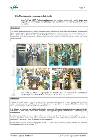 - 161 -
Uanderson Rebula de Oliveira Ergonomia e Segurança do Trabalho
4.1.6.3 Equipamentos e organização do trabalho
Item 17.4.1 da NR17. Todos os equipamentos que compõem um posto de trabalho devem estar
adequados às características psicofisiológicas dos trabalhadores e à natureza do trabalho a ser
executado.
Comentário:
Este item da norma é bem genérico. Todavia, em sentido amplo, podemos dizer que TODOS os equipamentos devem permitir
que o trabalho seja de fácil execução e da forma mais segura, confortável e eficiente possível, com vistas a reduzir o esforço
físico, repetitividade etc. Levar em conta a opinião dos trabalhadores antes da compra de equipamentos tem mostrado um bom
resultado em nossa prática de trabalho. Algumas empresas colocam opções para teste e decidem por aqueles que tiveram
melhor aceitação.
Equipamento mecânico para montagem de rodas Equipamento mecânico para suporte e movimentação de motores
Item 17.6.1 da NR17. A organização do trabalho deve ser adequada às características
psicofisiológicas dos trabalhadores e à natureza do trabalho a ser executado.
Comentários:
Organizar, no sentido comum, é ordenar, arrumar, colocar certa ordem num conjunto de recursos. A organização do trabalho
pode ser caracterizada pelas modalidades de repartir as funções entre os operadores e as máquinas. Ela define quem faz o quê,
como e em quanto tempo. É a divisão dos homens e das tarefas.
O ser humano para executar um trabalho pode proceder de maneiras diferentes dependendo do tempo de que dispõe, dos
instrumentos de que se utiliza, das condições ambientais, de sua experiência prévia e do modo como é remunerado, dentre
outras variáveis.
A análise da organização, portanto, é algo complexo, não sendo possível fixar, de antemão, um roteiro aplicável a todas as
situações. O método de análise assim como o objeto a ser analisado vão sendo estabelecidos paulatinamente, envolvendo os
trabalhadores e dependem, e muito, da demanda que motivou a análise.
Por este motivo, visando orientar o empregador, o item 17.6.2 da NR17 estabelece os critérios mínimos que devem ser
observados na organização do trabalho.
 