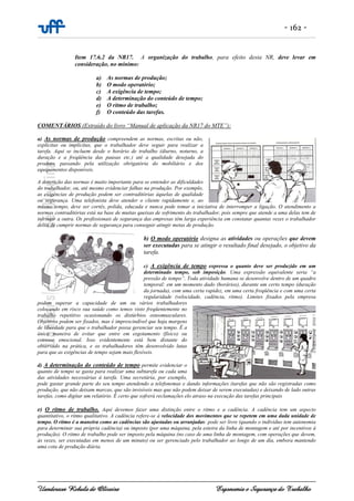 - 162 -
Uanderson Rebula de Oliveira Ergonomia e Segurança do Trabalho
Item 17.6.2 da NR17. A organização do trabalho, para efeito desta NR, deve levar em
consideração, no mínimo:
a) As normas de produção;
b) O modo operatório;
c) A exigência de tempo;
d) A determinação do conteúdo de tempo;
e) O ritmo de trabalho;
f) O conteúdo das tarefas.
COMENTÁRIOS (Extraído do livro “Manual de aplicação da NR17 do MTE”):
a) As normas de produção compreendem as normas, escritas ou não,
explícitas ou implícitas, que o trabalhador deve seguir para realizar a
tarefa. Aqui se incluem desde o horário de trabalho (diurno, noturno, a
duração e a freqüência das pausas etc.) até a qualidade desejada do
produto, passando pela utilização obrigatória do mobiliário e dos
equipamentos disponíveis.
A descrição das normas é muito importante para se entender as dificuldades
do trabalhador, ou, até mesmo evidenciar falhas na produção. Por exemplo,
as exigências de produção podem ser contraditórias àquelas de qualidade
ou segurança. Uma telefonista deve atender o cliente rapidamente e, ao
mesmo tempo, deve ser cortês, polida, educada e nunca pode tomar a iniciativa de interromper a ligação. O atendimento a
normas contraditórias está na base de muitas queixas de sofrimento do trabalhador, pois sempre que atende a uma delas tem de
infringir a outra. Os profissionais de segurança das empresas têm larga experiência em constatar quantas vezes o trabalhador
deixa de cumprir normas de segurança para conseguir atingir metas de produção.
b) O modo operatório designa as atividades ou operações que devem
ser executadas para se atingir o resultado final desejado, o objetivo da
tarefa.
c) A exigência de tempo expressa o quanto deve ser produzido em um
determinado tempo, sob imposição. Uma expressão equivalente seria “a
pressão de tempo”. Toda atividade humana se desenvolve dentro de um quadro
temporal: em um momento dado (horários), durante um certo tempo (duração
da jornada), com uma certa rapidez, em uma certa freqüência e com uma certa
regularidade (velocidade, cadência, ritmo). Limites fixados pela empresa
podem superar a capacidade de um ou vários trabalhadores
colocando em risco sua saúde como temos visto freqüentemente no
trabalho repetitivo ocasionando os distúrbios osteomusculares.
Objetivos podem ser fixados, mas é imprescindível que haja margens
de liberdade para que o trabalhador possa gerenciar seu tempo. É a
única maneira de evitar que entre em esgotamento (físico) ou
estresse emocional. Isso evidentemente está bem distante do
observado na prática, e os trabalhadores têm desenvolvido lutas
para que as exigências de tempo sejam mais flexíveis.
d) A determinação do conteúdo de tempo permite evidenciar o
quanto de tempo se gasta para realizar uma subtarefa ou cada uma
das atividades necessárias à tarefa. Uma secretária, por exemplo,
pode gastar grande parte do seu tempo atendendo a telefonemas e dando informações (tarefas que não são registradas como
produção, que não deixam marcas, que são invisíveis mas que não podem deixar de serem executadas) e deixando de lado outras
tarefas, como digitar um relatório. É certo que sofrerá reclamações elo atraso na execução das tarefas principais
e) O ritmo de trabalho. Aqui devemos fazer uma distinção entre o ritmo e a cadência. A cadência tem um aspecto
quantitativo, o ritmo qualitativo. A cadência refere-se à velocidade dos movimentos que se repetem em uma dada unidade de
tempo. O ritmo é a maneira como as cadências são ajustadas ou arranjadas: pode ser livre (quando o indivíduo tem autonomia
para determinar sua própria cadência) ou imposto (por uma máquina, pela esteira da linha de montagem e até por incentivos à
produção). O ritmo de trabalho pode ser imposto pela máquina (no caso de uma linha de montagem, com operações que devem,
às vezes, ser executadas em menos de um minuto) ou ser gerenciado pelo trabalhador ao longo de um dia, embora mantendo
uma cota de produção diária.
 