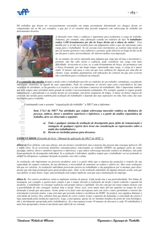 - 163 -
Uanderson Rebula de Oliveira Ergonomia e Segurança do Trabalho
Há trabalhos que devem ser necessariamente executados em tempo previamente determinado (os cheques devem ser
compensados até as 6h, por exemplo), o que por si só constitui uma pressão temporal com sobrecarga de trabalho em
determinados horários.
A distinção entre ritmo e cadência é importante para avaliarmos a carga de trabalho.
Tomemos, por exemplo, uma afirmação contida em relatório do tipo “o trabalhador
realiza 1.200 levantamentos por dia do braço direito até a altura do ombro”. Essa
medida por si só não me permite fazer um julgamento sobre o que ela representa como
carga para o trabalhador. Se ele executa esses movimentos ao realizar uma tarefa em
que ele mesmo gerencia a sua cadência e, portanto, pode alterá-la ao longo do dia ou de
um dia para o outro, provavelmente, ele tolerará melhor essa imposição.
Se, no entanto, ele estiver operando uma máquina que exige que ele faça o movimento e,
portanto, não lhe cabe variar a cadência, pode considerar sua carga com mais
dificuldade. Acrescente-se a isso, se, a cada levantamento do braço, ele permanece com
o braço levantado, por um longo tempo, suportando uma carga. A carga já é maior
então. O mesmo vale para o caso em que essa cadência for imposta por uma fila de
clientes. Logo, medidas quantitativas sem indicações do contexto em que elas ocorrem
não contribuem para a avaliação da situação.
f) o conteúdo das tarefas designa o modo como o trabalhador percebe as condições de seu trabalho: estimulante, socialmente
importante, monótono ou aquém de suas capacidades. Pode ser estimulante se envolve uma certa criatividade,se há uma
variedade de atividades, se há questões a se resolver e se elas solicitam o interesse do trabalhador. Mas é importante lembrar
que nem sempre uma variedade muito grande de tarefas é necessariamente estimulante. Por exemplo, quando se requer grande
memorização e aprendizado e as tarefas devem ser executadas com fortes exigências de tempo. A maior ou menor riqueza do
conteúdo das tarefas passa também pela avaliação do trabalhador e depende das suas aspirações na vida, bem como, das suas
motivações para o trabalho.
Continuando com o assunto “organização do trabalho” a NR17 tem a informar:
Item 17.6.3 da NR17 Nas atividades que exijam sobrecarga muscular estática ou dinâmica do
pescoço, ombros, dorso e membros superiores e inferiores, e a partir da análise ergonômica do
trabalho, deve ser observado o seguinte:
a) Todo e qualquer sistema de avaliação de desempenho para efeito de remuneração e
vantagens de qualquer espécie deve levar em consideração as repercussões sobre a
saúde dos trabalhadores;
b) Devem ser incluídas pausas para descanso.
COMENTÁRIOS (Extraído do livro “Manual de aplicação da NR17 do MTE”):
alínea a) Esse subitem, com suas alíneas, tem um alcance considerável, mas a maioria das pessoas não consegue aplica-lo. Ele
é muito claro. Se já ocorreram distúrbios osteomusculares relacionados ao trabalho (DORT) em qualquer parte do corpo
(pescoço, ombros, dorso e membros superiores e inferiores), o que indica sobrecarga muscular estática ou dinâmica, não pode
haver avaliação do desempenho individual. Se a avaliação é individual, significa sempre que o trabalhador vai ser premiado se
atingir ou ultrapassar o patamar desejado ou punido, caso não o atinja.
As avaliações são importantes no processo produtivo, pois é a partir delas que a empresa faz projeções a respeito da sua
capacidade de cumprir contratos, de sua eficiência, a necessidade de aumentar ou reduzir o efetivo etc. Mas essas avaliações
têm que ser coletivas. As avaliações individuais provocam estresse no trabalhador e são patogênicas por si mesmas, quer dizer,
mesmo que não haja premiação para quem produza mais. Aliás, se há avaliação individual, há alguma intenção oculta, nem que
seja demitir os mais lentos. Logo, uma premiação está sempre implícita, nem que seja a manutenção do emprego.
alínea b) Nos setores produtivos, tenta-se implantar sistema de pausas. Cada tarefa tem a sua particularidade. Nas linhas de
montagem, por exemplo, a queixa mais comum é que o tempo alocado à realização da tarefa é muito reduzido e quando há
incidente, o trabalhador só consegue realizá-la com grande esforço e agilidade. Isso faz com que ele esteja sempre ansioso com
a possibilidade de não conseguir realizar bem a tarefa. Nesse caso, seria muito mais útil um aumento no tempo do ciclo
destinado à tarefa que uma pausa. Assim, poder-se-ia fazer uma micropausa entre um ciclo e outro, permitindo o retorno das
articulações à posição neutra, o que está mais que provado reduzir a incidência de DORT. Na prática, isso significa diminuir a
velocidade da esteira. Ora, sabemos bem que diante de certos eventos (como o aumento da demanda), a velocidade da esteira é
logo aumentada pelas instâncias superiores. Logo, a micropausa, apesar de ser bastante benéfica do ponto de vista fisiológico,
não é devidamente apropriada pelos trabalhadores. Já a macropausa (como 10 minutos de descanso a cada 50 trabalhados) é
mais bem apropriada e torna-se um direito mais difícil de ser retirado.
 