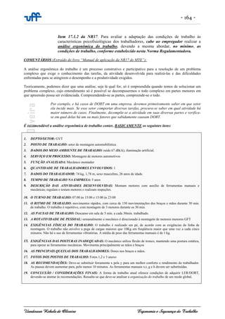 - 164 -
Uanderson Rebula de Oliveira Ergonomia e Segurança do Trabalho
Item 17.1.2 da NR17. Para avaliar a adaptação das condições de trabalho às
características psicofisiológicas dos trabalhadores, cabe ao empregador realizar a
análise ergonômica do trabalho, devendo a mesma abordar, no mínimo, as
condições de trabalho, conforme estabelecido nesta Norma Regulamentadora.
COMENTÁRIOS (Extraído do livro “Manual de aplicação da NR17 do MTE”):
A análise ergonômica do trabalho é um processo construtivo e participativo para a resolução de um problema
complexo que exige o conhecimento das tarefas, da atividade desenvolvida para realizá-las e das dificuldades
enfrentadas para se atingirem o desempenho e a produtividade exigidos.
Teoricamente, podemos dizer que uma análise, seja lá qual for, só é empreendida quando temos de solucionar um
problema complexo, cujo entendimento só é possível se decompusermos o todo complexo em partes menores em
que apreensão possa ser evidenciada. Compreendendo-se as partes, compreende-se o todo.
Por exemplo, e há casos de DORT em uma empresa, devemos primeiramente saber em que setor
ela incide mais. Se esse setor comportar diversas tarefas, procura-se saber em qual atividade há
maior número de casos. Finalmente, decompõe-se a atividade em suas diversas partes e verifica-
se em qual delas há um ou mais fatores que sabidamente causam DORT.
É recomendável a análise ergonômica de trabalho conter, BASICAMENTE os seguintes itens:
1. DEPTO/SETOR: GVT
2. POSTO DE TRABALHO: setor de montagem automobilística
3. DADOS DO MEIO AMBIENTE DE TRABALHO: ruído 67 dB(A), iluminação artificial.
4. SERVIÇO EM PROCESSO: Montagem de motores automotivos
5. FUNÇÃO ANALISADA: Mecânico montador
6. QUANTIDADE DE TRABALHADORES ENVOLVIDOS: 1
7. DADOS DO TRABALHADOR: 74 kg, 1,78 m, sexo masculino, 26 anos de idade.
8. TEMPO DE TRABALHO NA EMPRESA: 5 anos
9. DESCRIÇÃO DAS ATIVIDADES DESENVOLVIDAS: Montam motores com auxílio de ferramentas manuais e
mecânicas; regulam e testam motores e realizam inspeções.
10. O TURNO DE TRABALHO: 07:00 às 15:00 e 15:00 às 23:00
11. O RITMO DE TRABALHO: movimentos rápidos, com cerca de 150 movimentações dos braços e mãos durante 30 min.
de trabalho. O trabalho é repetitivo, com montagem de 3 motores durante os 30 min.
12. AS PAUSAS DE TRABALHO: Descanso em sala de 5 min. a cada 30min. trabalhado.
13. A ROTATIVIDADE DE PESSOAL: semanalmente o mecânico é direcionado à montagem de motores menores GFT
14. EXIGÊNCIAS FÍSICAS DO TRABALHO: O trabalho é realizado em pé, de acordo com as exigências da linha de
montagem. O trabalho não envolve a pega de cargas maiores que 10Kg em freqüência maior que uma vez a cada cinco
minutos. Não há o uso de ferramentas vibratórias. A média de peso das ferramentas manuais é de 1 kg.
15. EXIGÊNCIAS DAS POSTURAS INADEQUADAS: O mecânico utiliza flexão de tronco, mantendo uma postura estática,
para operar as ferramentas mecânicas. Movimenta principalmente as mãos e braços
16. AS PRINCIPAIS QUEIXAS DOS TRABALHADORES: Dores nos braços e mãos.
17. FOTOS DOS POSTOS DE TRABALHO: Fotos 1,2 e 3 anexo
18. AS RECOMENDAÇÕES: Deve-se substituir ferramenta x pela y para um melhor conforto e rendimento do trabalhador.
As pausas devem aumentar para, pelo menos 10 minutos. As ferramentas manuais x,t, g e h devem ser substituídas.
19. CONCLUSÃO / CONSIDERAÇÕES FINAIS: A forma de trabalho atual oferece condições de adquirir LER/DORT,
devendo-se atentar às recomendações. Ressalte-se que deve-se analisar a organização do trabalho de um modo global.
 