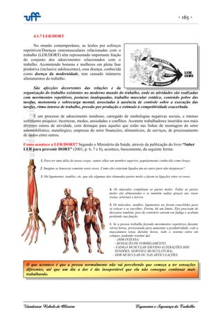 - 165 -
Uanderson Rebula de Oliveira Ergonomia e Segurança do Trabalho
4.1.7 LER/DORT
No mundo contemporâneo, as lesões por esforços
repetitivos/Doenças osteomusculares relacionadas com o
trabalho (LER/DORT) têm representado importante fração
do conjunto dos adoecimentos relacionados com o
trabalho. Acometendo homens e mulheres em plena fase
produtiva (inclusive adolescentes), essa doença, conhecida
como doença da modernidade, tem causado inúmeros
afastamentos do trabalho.
São afecções decorrentes das relações e da
organização do trabalho existentes no moderno mundo do trabalho, onde as atividades são realizadas
com movimentos repetitivos, posturas inadequadas, trabalho muscular estático, conteúdo pobre das
tarefas, monotonia e sobrecarga mental, associadas à ausência de controle sobre a execução das
tarefas, ritmo intenso de trabalho, pressão por produção e estímulo à competitividade exacerbada.
É um processo de adoecimento insidioso, carregado de simbologias negativas sociais, e intenso
sofrimento psíquico: incertezas, medos, ansiedades e conflitos. Acomete trabalhadores inseridos nos mais
diversos ramos de atividade, com destaque para aqueles que estão nas linhas de montagem do setor
automobilístico, metalúrgico, empresas do setor financeiro, alimentícios, de serviços, de processamento
de dados entre outros.
Como acontece a LER/DORT? Segundo o Ministério da Saúde, através da publicação do livro “Saber
LER para prevenir DORT” (2001, p. 6, 7 e 8), acontece, basicamente, da seguinte forma:
1. Para ter uma idéia do nosso corpo, vamos olhar um membro superior, popularmente conhecido como braço.
2. Imagine se houvesse somente esses ossos. Como eles estariam ligados um ao outro para não despencar?
3. Há ligamentos, tendões, etc, que são algumas das chamadas partes moles e fazem as ligações entre os ossos.
4. Os músculos completam as partes moles. Todas as partes
moles são alimentadas e se mantêm sadias graças aos vasos
(veias, artérias) e nervos.
5. Os músculos, tendões, ligamentos etc foram concebidos para
se esticar e se encolher. Porém, há um limite. Eles precisam de
descanso também, pois do contrário entram em fadiga e acabam
perdendo sua função.
6. Se a pessoa trabalha fazendo movimentos repetitivos durante
várias horas, pressionada para aumentar a produtividade, com a
musculatura tensa durante horas, todo o sistema entra em
colapso, podendo resultar daí:
- DOR INTENSA;
- SENSAÇÃO DE FORMIGAMENTO;
- FADIGA MUSCULAR (DEVIDO ALTERAÇÕES DOS
TENDÕES, NERVOS E MUSCULATURA);
- DOR MUSCULAR OU NAS ARTICULAÇÕES.
O que acontece é que a pessoa normalmente não vai percebendo que começa a ter sensações
diferentes, até que um dia a dor é tão insuportável que ela não consegue continuar mais
trabalhando.
 
