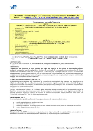 - 166 -
Uanderson Rebula de Oliveira Ergonomia e Segurança do Trabalho
Estrutura desta Instrução Normativa
SEÇÃO I
ATUALIZAÇÃO CLÍNICA DAS LESÕES POR ESFORÇOS REPETITIVOS (LER) DISTÚRBIOS
OSTEOMUSCULARES RELACIONADOS AO TRABALHO (DORT)
1. INTRODUÇÃO
2. CONCEITO
3. ASPECTOS EPIDEMIOLÓGICOS E LEGAIS
4. FATORES DE RISCO
5. DIAGNÓSTICO
6. TRATAMENTO
7. PREVENÇÃO
8. DA NOTIFICAÇÃO
SEÇÃO II
NORMA TÉCNICA DE AVALIAÇÃO DA INCAPACIDADE LABORATIVA
Procedimentos Administrativos e Periciais em LER/DORT
- CAT – Comunicação de acidente do trabalho
- Encaminhamento da CAT
- Conduta médica pericial
- Conclusão médica pericial
- Auxílio acidente
- Aposentadoria acidentária
- Programa de reabilitação profissional
INSTRUÇÃO NORMATIVA INSS/DC Nº 98 - DE 05 DE DEZEMBRO DE 2003 – DOU DE 10/12/2003
- CITADO PARCIALMENTE E ADAPTADO PELO PROFESSOR -
1. INTRODUÇÃO
As LER/DORT têm se constituído em grande problema da saúde pública em muitos dos países industrializados.
2. CONCEITO
Caracteriza-se pela ocorrência de vários sintomas, tais como: dor, sensação de peso, fadiga, de aparecimento insidioso,
geralmente nos membros superiores e inferiores. Resulta-se da combinação da sobrecarga das estruturas anatômicas do sistema
osteomuscular com a falta de tempo para sua recuperação. A sobrecarga pode ocorrer pela utilização excessiva de determinados
grupos musculares em movimentos repetitivos com ou sem exigência de esforço localizado, pela permanência de segmentos do
corpo em determinadas posições por tempo prolongado, particularmente quando essas posições exigem esforço ou resistência das
estruturas músculo-esqueléticas contra a gravidade.
3. ASPECTOS EPIDEMIOLÓGICOS E LEGAIS
Há uma exigência de adequação dos trabalhadores às características organizacionais das empresas, com intensificação do
trabalho e padronização dos procedimentos, execução de movimentos repetitivos, ausência e impossibilidade de pausas
espontâneas, necessidade de permanência em determinadas posições por tempo prolongado, além de mobiliário, equipamentos e
instrumentos que não propiciam conforto.
Em 1991, o Ministério do Trabalho e da Previdência Social publicou as normas referentes às LER, que continham critérios de
diagnóstico e tratamento, descrevendo casos entre diversas categorias profissionais, tais como: digitador, controlador de
qualidade, embalador, montadores, operador de máquinas, de terminais de computador, pedreiro, telefonista dentre outros. Em
1998, o INSS publicou a OS Nº 606/98, objeto da presente revisão.
4. FATORES DE RISCO
Na caracterização da exposição aos fatores de risco, alguns elementos são importantes, dentre outros:
a) a região anatômica exposta aos fatores de risco;
b) a intensidade dos fatores de risco;
c) a organização temporal da atividade (duração ciclo trabalho, distribuição das pausas ou distribuição de horários);
d) o tempo de exposição aos fatores de risco.
5. DIAGNÓSTICO
O diagnóstico de LER/DORT consiste, como em qualquer caso, nas etapas habituais de investigação clínica, com os objetivos de
se estabelecer a existência de uma ou mais entidades nosológicas, os fatores etiológicos e de agravamento:
A Ler/DORT é reconhecida pelo INSS como doença ocupacional através da INSTRUÇÃO
NORMATIVA INSS/DC Nº 98 - DE 05 DE DEZEMBRO DE 2003 – DOU DE 10/12/2003
 