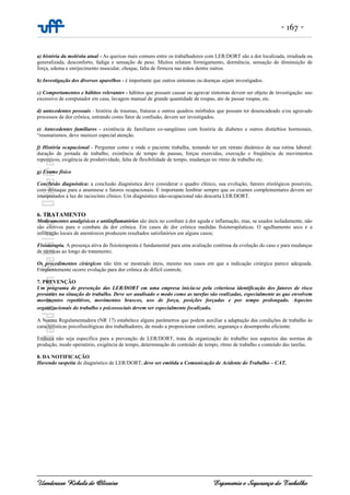 - 167 -
Uanderson Rebula de Oliveira Ergonomia e Segurança do Trabalho
a) história da moléstia atual - As queixas mais comuns entre os trabalhadores com LER/DORT são a dor localizada, irradiada ou
generalizada, desconforto, fadiga e sensação de peso. Muitos relatam formigamento, dormência, sensação de diminuição de
força, edema e enrijecimento muscular, choque, falta de firmeza nas mãos dentre outros.
b) Investigação dos diversos aparelhos - é importante que outros sintomas ou doenças sejam investigados.
c) Comportamentos e hábitos relevantes - hábitos que possam causar ou agravar sintomas devem ser objeto de investigação: uso
excessivo de computador em casa, lavagem manual de grande quantidade de roupas, ato de passar roupas, etc.
d) antecedentes pessoais - história de traumas, fraturas e outros quadros mórbidos que possam ter desencadeado e/ou agravado
processos de dor crônica, entrando como fator de confusão, devem ser investigados.
e) Antecedentes familiares - existência de familiares co-sangüíneo com história de diabetes e outros distúrbios hormonais,
“reumatismos, deve merecer especial atenção.
f) História ocupacional - Perguntar como e onde o paciente trabalha, tentando ter um retrato dinâmico de sua rotina laboral:
duração de jornada de trabalho, existência de tempo de pausas, forças exercidas, execução e freqüência de movimentos
repetitivos, exigência de produtividade, falta de flexibilidade de tempo, mudanças no ritmo de trabalho etc.
g) Exame físico
Conclusão diagnóstica: a conclusão diagnóstica deve considerar o quadro clínico, sua evolução, fatores etiológicos possíveis,
com destaque para a anamnese e fatores ocupacionais. É importante lembrar sempre que os exames complementares devem ser
interpretados à luz do raciocínio clínico. Um diagnóstico não-ocupacional não descarta LER/DORT.
6. TRATAMENTO
Medicamentos analgésicos e antiinflamatórios são úteis no combate à dor aguda e inflamação, mas, se usados isoladamente, não
são efetivos para o combate da dor crônica. Em casos de dor crônica medidas fisioterapêuticas. O agulhamento seco e a
infiltração locais de anestésicos produzem resultados satisfatórios em alguns casos;
Fisioterapia. A presença ativa do fisioterapeuta é fundamental para uma avaliação contínua da evolução do caso e para mudanças
de técnicas ao longo do tratamento;
Os procedimentos cirúrgicos não têm se mostrado úteis, mesmo nos casos em que a indicação cirúrgica parece adequada.
Freqüentemente ocorre evolução para dor crônica de difícil controle.
7. PREVENÇÃO
Um programa de prevenção das LER/DORT em uma empresa inicia-se pela criteriosa identificação dos fatores de risco
presentes na situação de trabalho. Deve ser analisado o modo como as tarefas são realizadas, especialmente as que envolvem
movimentos repetitivos, movimentos bruscos, uso de força, posições forçadas e por tempo prolongado. Aspectos
organizacionais do trabalho e psicossociais devem ser especialmente focalizado.
A Norma Regulamentadora (NR 17) estabelece alguns parâmetros que podem auxiliar a adaptação das condições de trabalho às
características psicofisiológicas dos trabalhadores, de modo a proporcionar conforto, segurança e desempenho eficiente.
Embora não seja específica para a prevenção de LER/DORT, trata da organização do trabalho nos aspectos das normas de
produção, modo operatório, exigência de tempo, determinação do conteúdo de tempo, ritmo de trabalho e conteúdo das tarefas.
8. DA NOTIFICAÇÃO
Havendo suspeita de diagnóstico de LER/DORT, deve ser emitida a Comunicação de Acidente do Trabalho – CAT.
 