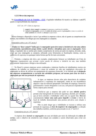 - 17 -
Uanderson Rebula de Oliveira Ergonomia e Segurança do Trabalho
1.2.3.3 Dever das empresas
Na Consolidação das Leis do Trabalho – CLT, o legislador trabalhista foi taxativo ao elaborar o art.157,
quanto à responsabilidade das empresas:
CLT. Art. 157 - Cabe às empresas:
I - cumprir e fazer cumprir as normas de segurança e medicina do trabalho;
II - instruir os empregados, através de ordens de serviço, quanto às precauções a tomar no sentido de
evitar acidentes do trabalho ou doenças ocupacionais.
Merece destaque a disposição o inciso I que atribuiu às empresas o dever, não só quanto ao cumprimento das
normas, mas também o de obrigar que seus empregados as cumpram.
Comentário sobre o art. 157, inciso I
A ênfase no “fazer cumprir” indica que é o empregador quem deve tomar a iniciativa de criar uma cultura
prevencionista, especialmente porque detém o poder diretivo e disciplinar para com os empregados. Desta
forma, o legislador não se satisfaz pelo simples cumprimento da norma por parte da empresa, devendo, ainda,
exigir que seus empregados as cumpram, utilizando como ferramentas as fiscalizações internas, como as
auditorias de segurança ou quaisquer outras formas que lhe for mais conveniente.
Portanto, a empresa não deve, por exemplo, simplesmente fornecer ao trabalhador um Cinto de
Segurança (equipamento que protege contra queda de alturas) e treiná-lo no uso, mas também
efetivamente inspecionar e obrigar a sua utilização.
No Brasil é comum empresas serem condenadas a indenizar famílias de trabalhadores mortos em
acidentes do trabalho ao justificarem a causa do acidente ter sido por negligência (descuido) do
empregado ao deixar de utilizar um equipamento de segurança fornecido. A lei entende que é obrigação
das empresas acompanharem a execução das atividades perigosas, até mesmo para tirar do local o
empregado que não usa proteção de segurança.
A rigor, as empresas devem zelar pela observância de cuidados
indispensáveis à segurança do empregado, sendo de sua incumbência
adquirir o tipo de material apropriado à atividade do emprego, fornecê-lo
gratuitamente e tornar obrigatório o seu uso, sob pena de responderem de
forma culposa pela omissão.
Conclui-se que a empresa não pode ter uma atitude passiva
perante uma transgressão de norma de segurança, dizendo, por exemplo,
que já havia alertado o trabalhador sobre este ou aquele fato. Deve-se
concretamente tomar uma ação para impedir o evento e tirá-lo do
local de trabalho demonstrando uma postura pró-ativa com relação a
segurança.
Não se pode alegar que o trabalhador se recusou a utilizar uma
proteção de segurança, o risco do negócio é do empregador e a direção
dos trabalhos também, conforme preconizado no art. 2° da CLT.
Comentários do art. 157, item II
A empresa deve instruir os empregados em suas atividades por meio da elaboração de ordens de
serviço, com o objetivo de orientá-los com relação aos cuidados a serem observados para evitar um
acidente.
 
