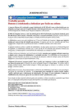 - 170 -
Uanderson Rebula de Oliveira Ergonomia e Segurança do Trabalho
JURISPRUDÊNCIA
Trabalho pesado
Danone é condenada a indenizar por lesão na coluna
A empresa Danone foi condenada a pagar indenização de R$ 100 mil a uma ex-funcionária que era
obrigada a carregar caixas de 13 quilos durante o intervalo para descanso. A decisão é da 6ª Câmara do
Tribunal Regional do Trabalho da 15ª Região (Campinas). Cabe recurso.
O TRT de Campinas elevou o valor da indenização de R$ 30 mil fixados em primeira instância, para
R$ 100 mil por danos morais e materiais, mais juros e correção monetária. Segundo os juízes, deve-se
levar em conta a capacidade de quem paga e a situação econômica de quem sofreu a lesão.
A trabalhadora entrou com ação trabalhista na 5ª Vara do Trabalho de Campinas. Alegou que adquiriu
doença por causa do tipo de trabalho que prestava. A empresa, por sua vez, sustentou que não ficou
comprovada a relação entre os problemas de saúde e o trabalho realizado, nem o dano moral.
A primeira instância acolheu o pedido da trabalhadora. As duas partes recorreram ao Tribunal Regional
do Trabalho. A trabalhadora entendeu que o valor de R$ 30 mil arbitrado pela primeira instância era
insuficiente. A empresa pediu o cancelamento da condenação ou a redução do valor.
O relator do Recurso Ordinário, juiz Luiz Carlos de Araújo, entendeu que a perícia realizada comprovou
a relação entre a doença da trabalhadora e a atividade exercida. A ex-empregada era encarregada de
pegar e arrumar biscoitos na esteira e, no intervalo de descanso, tinha de carregar caixas de biscoitos
defeituosos, com um peso de aproximadamente 13 kg.
“Enquanto descansava, carregava pedra”, disse o perito, que comparou a caixa a um botijão de gás,
por causa do mesmo peso. O número de caixas carregadas chegava a 15 por turno. “O esforço sobre a
coluna vertebral dorsal, dorso-lombar (rotação e flexão para pegar as caixas) e os ombros, era bem
grande”, concluiu o perito.
Para o relator do recurso, ficou demonstrado o sofrimento da trabalhadora, tanto físico, como psicológico
pela perda da capacidade de trabalhar. A ex-empregada ficou impedida de realizar tarefas simples,
“motivo suficiente para o deferimento da indenização. Por longos 14 anos dedicados à empresa, a
trabalhadora não esmoreceu, apesar do seu estado de saúde”, fundamentou o juiz.
Com relação ao dano material, além do gasto com remédios, o relator considerou a perda do vigor físico
que a ex-empregada ainda poderia ter para desempenhar as atividades que desejasse.
PROCESSO TRT/15ª Nº 01603-2002-092-15-00-5 RO
RECURSO ORDINÁRIO
RECORRENTES: 1ª - EDVALDA BEZERRA DE SOUZA
2ª - DANONE LTDA.
RECORRIDAS : AS MESMAS
ORIGEM : 5ª VARA DO TRABALHO DE CAMPINAS
Fonte: CONSULTOR JURÍDICO - http://www.conjur.com.br/
Endereço da notícia: http://www.conjur.com.br/static/text/37719,1
 