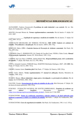 - 171 -
Uanderson Rebula de Oliveira Ergonomia e Segurança do Trabalho
ALEXANDRY, Federico Groenewold. O problema do ruído industrial e seu controle. Ed. rev. São
Paulo, Ed. Fundacentro, 1985. 86 p.
ARAÚJO, Giovanni Moraes de. Normas regulamentadoras comentadas. Rio de Janeiro. 6° edição. Ed
GVC, 2007.
___________________. Legislação de segurança e medicina do trabalho. Rio de Janeiro. 2° edição. Ed
GVC, 2008. 1072 p.
ASSOCIAÇÃO BRASILEIRA DE NORMAS TÉCNICAS. NBR 14280: Cadastro de acidente do
trabalho - Procedimento e classificação. Rio de Janeiro: ABNT, 2001. 94 p.
BONCIANI, Mário. CIPA - Comissão Interna de Prevenção de Acidentes comentada. São Paulo. Ed.
VK, 1999. 64 p.
CAMARGO, Osny F.; DOMINGUITE, M. Cláudia de Carvalho Costa; VIEIRA, Cleber Corrêa. Manual
3M de proteção respiratória. Sumaré, SP. 3M do Brasil, 1999. 118 p.
CAMPOS, José Luiz Dias; CAMPOS, Adelina Bitelli Dias. Responsabilidade penal, civil e acidentária
do trabalho. 3° edição. São Paulo. Ed. LTr, 1992. 400 p.
COSTA, Armando Casimiro; FERRARI Irany; MARTINS Melchíades Rodrigues. CLT – LTr 2005. São
Paulo. 32° Edição. Ed LTr, 2005. 723 p.
CRESPO, Antonio Arnot. Estatística fácil. São Paulo. 17° Edição. Ed. Saraiva, 1999. 224 p.
DINIZ, Carlos Alberto. Norma regulamentadora 17: manual de utilização. Brasília, Ministério do
Trabalho, 1994. 163 p.
DUARTE, Moacyr. Riscos industriais: etapas para a investigação e a prevenção de acidentes. Rio de
Janeiro. Ed. FUNENSEG, 2002. 340 p.
FALCONI, Vicente. Gerenciamento da rotina do trabalho do dia a dia. Belo Horizonte. 6° Edição. Ed.
de desenvolvimento gerencial, 1998. 276 p.
FUNCOGE - FUNDAÇÃO NACIONAL DE GESTÃO EMPRESARIAL. Estatística de acidentes no
setor elétrico brasileiro. Documento disponível em
<http://www.funcoge.org.br/csst/relat2006/index_br.html>. Acesso em 15 Abr 2008.
FUNDACENTRO. Pontos de verificação ergonômica: soluções práticas e de fácil aplicação para
melhorar a segurança, a saúde e as condições de trabalho. São Paulo. 1° edição. Ed. Fundacentro, 2001.
328 p.
FUNDACENTRO. Curso de engenharia do trabalho. São Paulo. Ed. Fundacentro, 1981. 6 vol. 1535 p.
REFERÊNCIAS BIBLIOGRÁFICAS
 