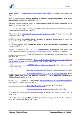 - 172 -
Uanderson Rebula de Oliveira Ergonomia e Segurança do Trabalho
GABA, Gláucia C. Programa de conservação auditiva: guia prático 3M. Sumaré, 3M do Brasil, 2004.
70 p.
GARCIA, Gustavo Filipe Barbosa. Acidentes do trabalho: doenças ocupacionais e nexo técnico
epidemiológico. São Paulo. Ed. Método, 2007. 223 p.
HOUAISS, Antônio; SALLES, Mauro de. Minidicionário Houaiss da Língua Portuguesa. Rio de
Janeiro, ed. Objetiva, 2003. 572 p.
LATANCE JÚNIOR, Sérgio. Técnicas periciais básicas de avaliação de insalubridade e periculosidade.
São Paulo. Cipanet treinamentos, 2006. 45 p.
MAIA, Paulo Alves. Estimativa de exposições não contínuas a ruído. 1° edição. São Paulo, Ed.
Fundacentro, 2002. 224 p.
MEDAUAR, Odete. Constituição Federal e coletânea de legislação administrativa. 4° edição. São
Paulo. Ed. Revista dos Tribunais, 2004. 1180 p.
MELO, José Augusto Silva. Entendendo melhor o perfil profissiográfico previdenciário. GGI
treinamentos, 2007. 81 p.
MINISTÉRIO DA PREVIDÊNCIA SOCIAL. Anuário estatístico da previdência social. Brasil, 2006.
836 p. Documento disponível em <http://www.previdencia.gov.br.html>. Acesso em 12 Abr 2008.
_______________________. Guia do trabalhador: saiba como utilizar seu seguro social. Brasília. MPS,
GM, 2003. 24 p.
MINISTÉRIO DA SAÚDE DO BRASIL. Doenças relacionadas ao trabalho: manual de procedimentos
para os serviços de saúde. Brasília. Ministério da Saúde do Brasil, 2001. 580 p.
_______________________. LER/DORT: dilemas, polêmicas e dúvidas. Brasília, Ministério da Saúde
do Brasil, 2001. 25 p.
_______________________. Saber LER para prevenir DORT. Brasília, Ministério da Saúde. 2001. 20p.
_______________________. Instrução Normativa INSS/DC N 98 de 05 de Dezembro de 2003: Aprova
Norma Técnica sobre Lesões por Esforços Repetitivos - LER ou Distúrbios Osteomusculares
Relacionados ao Trabalho – DORT.
MINISTÉRIO DO TRABALHO E EMPREGO. Manual de aplicação da Norma Regulamentadora
N°17. Brasília, 2° Edição. MTE, 2002. 101 p.
_______________________. Manual da CIPA: a nova NR5. Brasília, MTE, 2004. 34 p.
_______________________. Caminhos para análise de acidentes. Brasília. MTE, 2003. 102 p.
NASCIMENTO, Amauri Mascaro. Iniciação ao direito do trabalho. 32° edição. São Paulo. Ed. LTr,
2006. 351 p.
NUNES, Diva Barbosa. Noções básicas de direito para técnicos em segurança do trabalho. São Caetano
do Sul, SP. 1° Edição. Ed. Difusão, 2007. 200 p.
 