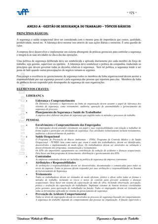 - 175 -
Uanderson Rebula de Oliveira Ergonomia e Segurança do Trabalho
ANEXO A - GESTÃO DE SEGURANÇA DO TRABALHO – TÓPICOS BÁSICOS
PRINCÍPIOS BÁSICOS:
A segurança e saúde ocupacional deve ser considerada com o mesmo grau de importância que custos, qualidade,
produtividade, moral etc. A liderança deve mostrar isso através de suas ações diárias e rotineiras. É uma questão de
valor.
A empresa deve desenvolver e implementar um sistema abrangente de práticas gerenciais para controlar a segurança
e integrá-la às suas atividades no dia-a-dia das operações.
Uma política de segurança deliberada deve ser estabelecida e aplicada diariamente por cada membro da força de
trabalho, seja gerente, supervisor ou operário. A liderança deve estabelecer a política da companhia, traduzindo os
princípios que devem governar todas as decisões relativas à segurança. Sem tal política, a segurança tende a ser
posta de lado quando outras preocupações do negócio tornam-se urgentes.
Para atingir a excelência no gerenciamento de segurança todos os membros da linha organizacional devem aceitar a
responsabilidade por sua segurança pessoal e pela segurança das pessoas que reportem para elas. Membros da linha
de gerência devem responder pelo desempenho de segurança de suas organizações.
ELEMENTOS CHAVES:
LIDERANÇA
• Liderança e Comprometimento
Os Diretores, Gerentes e Supervisores na linha de organização devem assumir o papel de liderança dos
sistemas de segurança, como treinamento, auditoria, apuração de anormalidades e gerenciamento da
segurança de processo.
• Planejamento da Segurança e Saúde do Trabalhador
A empresa deve elaborar um plano de segurança que englobe todos os métodos e processos de trabalho.
PESSOAL
• Envolvimento e Comprometimento dos Empregados
Os empregados devem entender claramente seu papel e suas responsabilidades com relação a trabalhar de
forma segura e participar em atividades de segurança. Tais atividades rotineiramente incluem treinamentos,
auditorias e desenvolvimento de padrões.
• Saúde Ocupacional
O Programa de Prevenção de Riscos Ambientais – PPRA, Programa de Controle Médico e de Saúde
Ocupacional – PCMSO, bem como outros que visem à saúde dos trabalhadores, devem ser identificados,
desenvolvidos e implementados de modo eficaz. Os trabalhadores devem ser envolvidos na validação e
desenvolvimento dos programas, sistematização e treinamentos.
Os EPIs são importantes equipamentos na contribuição da redução de acidentes e doenças ocupacionais.
Deve haver um bom programa de fornecimento, distribuição e gerenciamento dos EPIs.
• Contratados
As empresas contratadas devem ser incluídas na política de segurança da empresa contratante.
• Atribuições e Responsabilidades
As atribuições e responsabilidades devem ser desenvolvidas, documentadas e comunicadas para todos os
níveis da empresa. Todas as pessoas devem responder por suas atribuições e responsabilidades no Sistema
de Gerenciamento de Segurança.
• Treinamento
Todos os trabalhadores devem ser treinados de modo eficiente, prático e eficaz sobre todas as formas e
métodos de trabalho, incluindo os riscos e meios de controle para prevenir acidentes e doenças
ocupacionais. Deve haver um sistema de capacitação de mão de obra, incluindo observação, percepção,
prática e avaliação da capacitação do trabalhador. Implantar sistemas de bancas técnicas coordenadas
pelos gerentes, para aprovação do trabalhador na função. Todos os empregados devem ser treinados em
todas as ferramentas aplicadas no sistema de gerenciamento de segurança.
• Prevenção do Acidente Comportamental
Todos os níveis de empregados devem ser envolvidos no processo de segurança baseado em comportamento.
A segurança do trabalho depende do comportamento das pessoas na organização. A função supervisão e
 