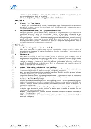 - 176 -
Uanderson Rebula de Oliveira Ergonomia e Segurança do Trabalho
empregados devem entender que a maior parte dos acidentes são o resultado de comportamentos ou atos
inseguros e por isso estes devem ser prevenidos.
Devem ser divulgadas as proibições e obrigações de todos os trabalhadores.
RECURSOS
• Preparo Para Emergências
A empresa deve possuir um Plano de Resposta Emergencial por escrito. Treinamentos básicos em resposta a
emergência, incluindo primeiros socorros, proteção contra incêndio e resposta a vazamentos, devem ser
conduzido apropriadamente.
• Integridade Operacional e dos Equipamentos/Instalações
Disciplina operacional (operar conforme padrão), Integridade dos Equipamentos/Instalações, e processos de
manutenção preventiva devem ser desenvolvidas. Padrões de Integridade Operacional e dos
Equipamentos/Instalações também devem ser desenvolvidos. Análises de Risco de Processo devem ser feitas
para processos novos e existentes. Os empregados devem ser envolvidos em Análises de Risco de Processo, e
as não conformidades comunicadas ao pessoal afetado. Deve haver um sistema de gerenciamento de
manutenções de modo a garantir a continuidade das operações e integridade dos equipamentos. Planos de
inspeções e manutenções em equipamentos devem existir.
SISTEMAS
• Auditorias de Segurança e Saúde no Trabalho
Deve haver um sistema de auditoria para avaliar o funcionamento e eficácia de todo o sistema de
gerenciamento de segurança da empresa. Os Diretores, Gerentes, coordenadores e supervisores devem
participar das auditorias.
• Indicadores
Deve haver indicadores de índice de acidentes pessoais e impessoais, quase acidentes, relato de
anormalidades, metas atingidas, desempenho geral de segurança, treinamentos realizados, exames médicos
realizados e não realizados, distribuição de EPIs, ou seja, todo o sistema de gerenciamento de segurança
aplicado na empresa. A aplicação dos indicadores deve ser periodicamente avaliada e adaptada para
atender às necessidades da empresa. Os indicadores devem ser utilizados para guiar as decisões da empresa.
Devem ser analisados pela alta administração.
• Relato e Apuração e Divulgação de Anormalidades
Deve haver programas de relatos de anormalidades acessíveis a todos os trabalhadores, de forma a
contribuir significativamente na identificação e relato de problemas operacionais.
Deve haver uma sistemática de investigação e análise de acidentes de modo a identificar as causas raízes dos
acidentes e propor ações para que estes não se repitam.
Todos os acidentes devem ser divulgados internamente para o conhecimento de todos na organização,
inclusive as ações para não repetição do acidente deve ser aplicadas de forma corporativa.
• Normas e Padrões de Segurança
Elaborar procedimentos operacionais eficazes, que demonstrem os riscos e os meios para prevenir acidentes
ou doenças ocupacionais, envolvendo o executante no desenvolvimento desses procedimentos, acatando suas
opiniões e sugestões. Instruir os trabalhadores nos procedimentos operacionais a partir de uma política de
treinamento sólido e eficaz.
Possuir um sistema de atualização periódica dos procedimentos operacionais, incluindo as modificações
ocorridas, como mudança de lay-out, alteração de matéria prima e métodos de trabalho, além das
substituições de máquinas e equipamentos.
Cumprir e fazer cumprir toda a legislação pertinente à atividade econômica da empresa, envolvendo os
SESMT e CIPA para suporte legal.
Elaborar instruções internas de segurança que visem orientar os trabalhadores na execução das atividades
específicas à sua função.
 