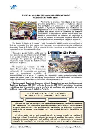 - 177 -
Uanderson Rebula de Oliveira Ergonomia e Segurança do Trabalho
ANEXO B – SISTEMAS GESTÃO DE SEGURANÇA E SAÚDE
CERTIFICAÇÃO OHSAS 18001
Atualmente, o progresso tecnológico e as intensas
pressões competitivas conduzem a mudanças rápidas
nas condições, nos processos e na organização do
trabalho. A legislação é essencial, mas insuficiente em
si para lidar com essas mudanças ou acompanhar os
passos dos novos riscos de acidentes do trabalho.
Desta forma, as organizações devem buscar meios para
enfrentar continuamente os desafios da Segurança e
Saúde no Trabalho e transformar respostas efetivas em
partes permanentes de estratégias de gestão dinâmicas.
Um Sistema de Gestão de Segurança e Saúde Ocupacional - SGSSO constitui responsabilidade e
dever do empregador. Este deve mostrar forte liderança e comprometimento com as atividades de
Segurança e Saúde do Trabalho - SST na organização, assim como tomar as providências necessárias
para estabelecer um sistema de gestão eficaz.
Observa-se que os Gestores estão cada vez
mais conscientes que implementar um SGSSO
é um passo importante para a garantia de
segurança dos processos produtivos, da
integridade física e saúde dos trabalhadores e
da redução de perdas.
Os acidentes de Chernobyl em 1986 e
Bhopal (Union Carbide) em 1984 demonstram a
preocupação da comunidade em estabelecer
junto às organizações princípios de
responsabilidade civil e social. O processo de investigação desses acidentes catastróficos
sugere que muitos deles foram resultantes de um sistema de gestão ineficaz ou inexistente,
potencializado pelos baixos valores de SSO na cultura organizacional.
Os Sistemas de Gestão de Segurança e Saúde Ocupacional, ao lado dos Sistemas de
Gestão da Qualidade (ISO 9001) e Gestão Ambiental (ISO 14001), constituem iniciativas
voluntárias das organizações para a melhoria da qualidade dos produtos, do meio
ambiente e dos ambientes de trabalho. Portanto:
SISTEMA DE GESTÃO DE SEGURANÇA E SAÚDE
OCUPACIONAL É UMA ESTRATÉGIA EMPRESARIAL.
Nos dias de hoje, as empresas que não implementarem um Sistema de Gestão de
SSO irá conviver com níveis altos de vulnerabilidades, possibilitando a ocorrência de
acidentes com pessoas, com equipamentos, paralisação de processos produtivos,
notificação de multas, indenizações etc, que poderá inclusive, inviabilizar os
negócios.
Os clientes estão cada vez mais tomando decisões de compra baseadas em requisitos de
Segurança e Saúde Ocupacional a dispeitos dos apelos de qualidade. Por isso, os valores de
qualidade, segurança, ocupacional e meio ambiente estão cada vez mais presentes no pensamento
estratégico das organizações que pretendem estabelecer um conceito de negócio voltado para a
 