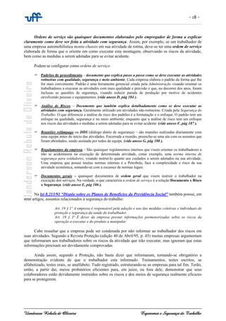 - 18 -
Uanderson Rebula de Oliveira Ergonomia e Segurança do Trabalho
Ordens de serviço são quaisquer documentos elaborados pelo empregador de forma a explicar
claramente como deve ser feita a atividade com segurança. Assim, por exemplo, se um trabalhador de
uma empresa automobilística monta chassis em sua atividade de rotina, deve-se ter uma ordem de serviço
elaborada de forma que o oriente em como executar esta montagem, observando os riscos da atividade,
bem como as medidas a serem adotadas para se evitar acidente.
Podem se configurar como ordens de serviço:
Padrões de procedimento – documento que explica passo a passo como se deve executar as atividades
rotineiras com qualidade, segurança e meio ambiente. Cada empresa elabora o padrão da forma que lhe
for mais conveniente. Padrão é uma ferramenta gerencial criada pela Administração visando orientar os
trabalhadores a executar as atividades com mais qualidade e precisão e que, no decorrer dos anos, foram
inclusas as questões de segurança, visando reduzir parada de produção por motivo de acidentes
envolvendo pessoas e equipamentos. (vide anexo D, pág 184 ).
Análise de Riscos – Documento que também explica detalhadamente como se deve executar as
atividades com segurança. Geralmente utilizado em atividades não-rotineiras. Criada pela Segurança do
Trabalho. O que diferencia a análise de risco dos padrões é a formatação e o enfoque. O padrão tem um
enfoque na qualidade, segurança e no meio ambiente, enquanto que a análise de risco tem um enfoque
nos riscos das atividades e medidas a serem adotadas para se evitar acidente. (vide anexo F, pág 187 ).
Reuniões relâmpago ou DDS (diálogo diário de segurança) – são reuniões realizadas diariamente com
uma equipe antes do início das atividades. Encerrada a reunião, preenche-se uma ata com os assuntos que
foram abordados, sendo assinada por todos da equipe. (vide anexo G, pág 188 ).
Regulamentos da empresa – São quaisquer regulamentos internos que visem orientar os trabalhadores a
não se acidentarem na execução de determinada atividade, como exemplo, uma norma interna de
segurança para soldadores, visando instruí-lo quanto aos cuidados a serem adotados na sua atividade.
Uma empresa que possui muitas normas internas é a Petrobrás, face a complexidade e risco da sua
atividade econômica, somando-se com a escassez de normas legais.
Documentos gerais – quaisquer documentos de ordem geral que visem instruir o trabalhador na
execução dos serviços. Na verdade, o que caracteriza a ordem de serviço é a relação Documento x Risco
x Segurança. (vide anexo E, pág 186 ).
Na lei 8.213/91 “Dispõe sobre os Planos de Benefícios da Previdência Social” também possui, em
seus artigos, assuntos relacionados à segurança do trabalho:
Art. 19 § 1º A empresa é responsável pela adoção e uso das medidas coletivas e individuais de
proteção e segurança da saúde do trabalhador.
Art. 19 § 3º É dever da empresa prestar informações pormenorizadas sobre os riscos da
operação a executar e do produto a manipular.
Cabe ressaltar que a empresa pode ser condenada por não informar ao trabalhador dos riscos em
suas atividades. Segundo a Revista Proteção (edição 40 de Abril/95, p. 43) muitas empresas argumentam
que informaram aos trabalhadores sobre os riscos da atividade que irão executar, mas ignoram que estas
informações precisam ser devidamente comprovadas.
Ainda assim, segundo a Proteção, não basta dizer que informaram, tornando-se obrigatório a
demonstração evidente de que o trabalhador esta informado. Treinamentos, testes escritos, se
alfabetizado, testes orais, se analfabeto. Tudo registrado, estruturando-se as empresas para tal fim. Terão,
então, a partir daí, meios probatórios eficientes para, em juízo, ou fora dele, demonstrar que seus
colaboradores estão devidamente instruídos sobre os riscos e dos meios de segurança realmente eficazes
para se protegerem.
 