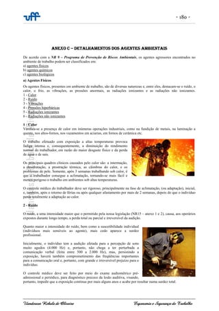 - 180 -
Uanderson Rebula de Oliveira Ergonomia e Segurança do Trabalho
ANEXO C – DETALHAMENTOS DOS AGENTES AMBIENTAIS
De acordo com a NR 9 – Programa de Prevenção de Riscos Ambientais, os agentes agressores encontrados no
ambiente de trabalho podem ser classificados em:
a) agentes físicos
b) agentes químicos
c) agentes biológicos
a) Agentes Físicos
Os agentes físicos, presentes em ambiente de trabalho, são de diversas naturezas e, entre eles, destacam-se o ruído, o
calor, o frio, as vibrações, as pressões anormais, as radiações ionizantes e as radiações não ionizantes.
1 - Calor
2 - Ruído
3 - Vibrações
4 - Pressões hiperbáricas
5 - Radiações ionizantes
6 - Radiações não ionizantes
1 - Calor
Verifica-se a presença de calor em inúmeras operações industriais, como na fundição de metais, na laminação a
quente, nos altos-fornos, nos vazamentos em aciarias, em fornos de cerâmica etc.
O trabalho efetuado com exposição a altas temperaturas provoca
fadiga intensa e, consequentemente, a diminuição do rendimento
normal do trabalhador, em razão do maior desgaste físico e da perda
de água e de sais.
Os principais quadros clínicos causados pelo calor são: a intermação,
a desidratação, a prostração térmica, as cãimbras do calor, e os
problemas de pele. Somente, após 3 semanas trabalhando sob calor, é
que o trabalhador consegue a aclimatação, tornando-se mais fácil e
menos perigoso o trabalho em ambientes sob altas temperaturas.
O controle médico do trabalhador deve ser rigoroso, principalmente na fase de aclimatação, (ou adaptação), inicial,
e, também, após o retorno de férias ou após qualquer afastamento por mais de 2 semanas, depois do que o indivíduo
perde totalmente a adaptação ao calor.
2 - Ruído
O ruído, a uma intensidade maior que o permitido pela nossa legislação (NR15 – anexo 1 e 2), causa, aos operários
expostos durante longo tempo, a perda total ou parcial e irreversível da audição.
Quanto maior a intensidade do ruído, bem como a suscetibilidade individual
(indivíduos mais sensíveis ao agente), mais cedo aparece a surdez
profissional.
Inicialmente, o indivíduo tem a audição afetada para a percepção de sons
muito agudos (4.000 Hz) e, portanto, não chega a ter perturbada a
comunicação verbal (feita entre 500 a 2.000 Hz), mas, persistindo a
exposição, haverá também comprometimento das freqüências importantes
para a comunicação oral e, portanto, com grande e irreversível prejuízo para o
indivíduo.
O controle médico deve ser feito por meio do exame audiométrico pré-
admissional e periódico, para diagnóstico precoce da lesão auditiva, visando,
portanto, impedir que a exposição continue por mais alguns anos e acabe por resultar numa surdez total.
 