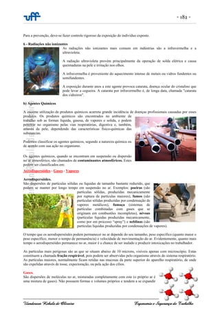 - 182 -
Uanderson Rebula de Oliveira Ergonomia e Segurança do Trabalho
Para a prevenção, deve-se fazer controle rigoroso da exposição do indivíduo exposto.
6 - Radiações não ionizantes
As radiações não ionizantes mais comuns em indústrias são a infravermelha e a
ultravioleta.
A radiação ultravioleta provém principalmente da operação de solda elétrica e causa
queimaduras na pele e irritação nos olhos.
A infravermelha é proveniente do aquecimento intenso de metais ou vidros fundentes ou
semifundentes.
A exposição durante anos a este agente provoca catarata, doença ocular do cristalino que
pode levar a cegueira. A catarata por infravermelho é, de longa data, chamada "catarata
dos vidreiros".
b) Agentes Químicos
A enorme utilização de produtos químicos acarreta grande incidência de doenças profissionais causadas por esses
produtos. Os produtos químicos são encontrados no ambiente de
trabalho sob as formas líquida, gasosa, de vapores e solida, e podem
penetrar no organismo pelas vias respiratórias, digestiva e, também,
através da pele, dependendo das características físico-químicas das
substancias.
Podemos classificar os agentes químicos, segundo a natureza química ou
de acordo com sua ação no organismo.
Os agentes químicos, quando se encontram em suspensão ou dispersão
no ar atmosférico, são chamados de contaminantes atmosféricos. Estes
podem ser classificados em:
Aerodispersóides - Gases - Vapores
Aerodispersóides.
São dispersões de partículas sólidas ou líquidas de tamanho bastante reduzido, que
podem se manter por longo tempo em suspensão no ar. Exemplos: poeiras (são
partículas sólidas, produzidas mecanicamente
por ruptura de partículas maiores), fumos (são
partículas sólidas produzidas por condensação de
vapores metálicos), fumaça (sistemas de
partículas combinadas com gases que se
originam em combustões incompletas), névoas
(partículas líquidas produzidas mecanicamente,
como por em processo “spray”) e neblinas (são
partículas líquidas produzidas por condensações de vapores).
O tempo que os aerodispersóides podem permanecer no ar depende do seu tamanho, peso específico (quanto maior o
peso específico, menor o tempo de permanência) e velocidade de movimentação do ar. Evidentemente, quanto mais
tempo o aerodispersóides permanece no ar, maior é a chance de ser inalado e produzir intoxicações no trabalhador.
As partículas mais perigosas são as que se situam abaixo de 10 mícrons, visíveis apenas com microscópio. Estas
constituem a chamada fração respirável, pois podem ser absorvidas pelo organismo através do sistema respiratório.
As partículas maiores, normalmente ficam retidas nas mucosas da parte superior do aparelho respiratório, de onde
são expelidas através de tosse, expectoração, ou pela ação dos cílios.
Gases.
São dispersões de moléculas no ar, misturadas completamente com este (o próprio ar é
uma mistura de gases). Não possuem formas e volumes próprios e tendem a se expandir
 
