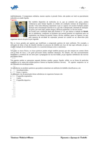 - 183 -
Uanderson Rebula de Oliveira Ergonomia e Segurança do Trabalho
indefinidamente. À temperatura ordinária, mesmo sujeitos à pressão fortes, não podem ser total ou parcialmente
reduzidos ao estado líquido.
Vapores.
São também dispersões de moléculas no ar, que ao contrário dos gases, podem
condensar-se para formar líquidos ou sólidos em condições normais de temperatura e
pressão. Uma outra diferença importante é que os vapores em recintos fechados podem
alcançar uma concentração máxima no ar, que não é ultrapassada, chamada de saturação.
Os gases, por outro lado, podem chegar a deslocar totalmente o ar de um recinto.
De acordo com a definição dada pela Portaria n.º 25, que alterou a redação da NR-09,
são as substâncias, compostos ou produtos que possam penetrar no organismo pela via
respiratória, nas formas de poeiras, fumos, névoas, neblinas, gases ou vapores, ou que,
pela natureza da atividade de exposição, possam ter contato ou ser absorvidos pelo
organismo através da pele ou por ingestão.
São os riscos gerados por agentes que modificam a composição química do meio ambiente. Por exemplo, a
utilização de tintas á base de chumbo introduz no processo de trabalho um risco do tipo aqui enfocado, já que a
simples inalação de tal substância pode vir a ocasionar doenças como o saturnismo.
Tal como os riscos físicos, os riscos químicos podem atingir também pessoas que não estejam em contato direto
com a fonte do risco, e em geral provocam lesões mediatas (doenças). No entanto, eles não necessariamente
demandam a existência de um meio para a propagação de sua nocividade, já que algumas substâncias são nocivas
por contato direto.
Tais agentes podem se apresentar segundo distintos estados: gasoso, líquido, sólido, ou na forma de partículas
suspensas no ar, sejam elas sólidas (poeira e fumos) ou líquidas (neblina e névoas). Os agentes suspensos no ar
são chamados de aerodispersóides.
As substâncias ou produtos químicos que podem contaminar um ambiente de trabalho classificam-se, em:
• Aerodispersóides;
• Gases e vapores.
As principais vias de penetração destas substâncias no organismo humano são:
• O aparelho respiratório,
• A pele,
• O aparelho digestivo.
 