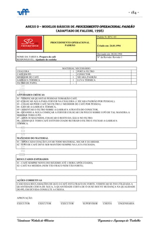 - 184 -
Uanderson Rebula de Oliveira Ergonomia e Segurança do Trabalho
ANEXO D – MODELOS BÁSICOS DE PROCEDIMENTO OPERACIONAL PADRÃO
(ADAPTADO DE FALCONI, 1998)
PROCEDIMENTO OPERACIONAL
PADRÃO
Padrão N: RP-C-03
Criado em: 24.01.1994
NOME DA TAREFA: Preparo do café
RESPONSÁVEL: Ajudante de cozinha
Revisado em: 08.04.1994
N° da Revisão: Revisão 1
MATERIAL NECESSÁRIO
CHALEIRA 1 PORTA FILTRO
CAFÉ EM PÓ - CONECTOR
MEDIDOR DE CAFÉ 1 XÍCARA PADRÃ0
GARRAFA TÉRMICA 1 LUVA TÉRMICA
FILTRO DE PAPEL -
ATIVIDADES CRÍTICAS
01 - VERIFICAR QUANTAS PESSOAS TOMARÃO CAFÉ.
02 - COLOCAR ÁGUA PARA FERVER NA CHALEIRA (1 XÍCARA PADRÃO POR PESSOAL).
03 - COLOCAR PÔDE CAFÉ NO FILTRO (1 MEDIDOR DE CAFÉ POR PESSOA).
04 - LAVAR A GARRAFA TÉRMICA,
05 - ASSENTAR O FILTRO SOBRE A GARRAFA ATRAVÉS DO CONECTOR,
06 - QUANDO A ÁGUA COMEÇAR A FERVER COLOCAR UM POUCO SOBRE O PÓ DE TAL MANEIRA A
MOLHAR TODO O PÓ.
07 - APÓS 30 SEGUNDOS, COLOCAR O RESTO DA ÁGUA NO FILTRO.
08 - ASSIM QUE TODO CAFÉ ESTIVER COADO RETIRAR O FILTRO E FECHAR A GARRAFA
TÉRMICA.
MANUSEIO DO MATERIAL
01 - APÓS CADA COAÇÃO LAVAR TODO MATERIAL, SECAR E GUARDAR.
02 - O PÓ DE CAFÉ DEVE SER MANTIDO SEMPRE NA LATA FECHADA.
RESULTADOS ESPERADOS
01 - CAFÉ SEMPRE NOVO (NO MÁXIMO ATÉ 1 HORA APÓS COADO),
02- CAFÉ NA MEDIDA (NEM TÃO FRACO NEM TÃO FORTE).
AÇÓES CORRETIVAS
CASO HAIA RECLAMAÇÕES DE QUE O CAFÉ ESTÁ FRACO OU FORTE, VERIFICAR SE FOI UTILIZADA A
QUANTIDADE CERTA DE ÁGUA, A QUANTIDADE CERTA DE Ó OUSE HOUVE MUDANÇA NA QUALIDADE
DO PÓ, EM DÚVIDA CONSULTE A CHEFIA.
APROVAÇÃO:
__________ ___________ ____________ _____________ ________ ______________
EXECUTOR EXECUTOR EXECUTOR SUPERVISOR CHEFIA ENGENHARIA
 