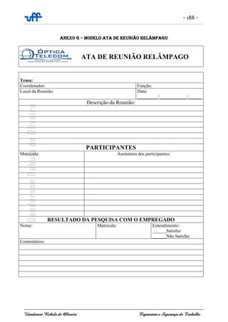 - 188 -
Uanderson Rebula de Oliveira Ergonomia e Segurança do Trabalho
ANEXO G – MODELO ATA DE REUNIÃO RELÂMPAGO
Tema:
Coordenador: Função:
Local da Reunião: Data:
_________/____________/______
Descrição da Reunião:
PARTICIPANTES
Matrícula: Assinatura dos participantes:
RESULTADO DA PESQUISA COM O EMPREGADO
Nome: Matrícula: Entendimento:
______Satisfaz
______Não Satisfaz
Comentários:
ATA DE REUNIÃO RELÂMPAGO
 
