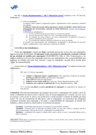 - 19 -
Uanderson Rebula de Oliveira Ergonomia e Segurança do Trabalho
Por fim, a Norma Regulamentadora – NR 1 “Disposições gerais” esclarece o art. 157 da CLT,
detalhando-a:
1.7. Cabe ao empregador:
a) cumprir e fazer cumprir as disposições legais e regulamentares sobre segurança e medicina
do trabalho;
b) elaborar ordens de serviço sobre segurança e saúde no trabalho, dando ciência aos
empregados por comunicados, cartazes ou meios eletrônicos. (Alteração dada pela Portaria n.º
84, de 04/03/09)
c) informar aos trabalhadores:
I. Os riscos profissionais que possam originar-se nos locais de trabalho;
II. Os meios para prevenir e limitar tais riscos e as medidas adotadas pela empresa;
III. Os resultados dos exames médicos e de exames complementares de diagnóstico aos quais os
próprios trabalhadores forem submetidos;
IV. Os resultados das avaliações ambientais realizadas nos locais de trabalho.
d) permitir que representantes dos trabalhadores acompanhem a fiscalização do preceitos
legais e regulamentares sobre segurança e medicina do trabalho.
1.2.3.4 Dever dos trabalhadores
Vimos que empregador é aquele que dirige a prestação pessoal dos serviços dos seus empregados,
logo ele tem poder de disciplinar. O empregado se põe em posição de subordinação, aceitando a direção
da sua atividade de trabalho pelo empregador (NASCIMENTO, 2006, p. 142). Evidentemente, a lei
também estabelece os deveres dos empregados para com seus empregadores. Ora, a responsabilidade pela
segurança do trabalho não pode ficar somente a cargo do empregador, devendo haver divisão desta
“carga” de responsabilidade.
Assim, temos na “Norma Regulamentadora – NR 1 “Disposições gerais” os seguintes deveres dos
trabalhadores:
NR1, item 1.8. Cabe ao empregado:
a) Cumprir as disposições legais e regulamentares sobre segurança e medicina do trabalho,
inclusive as ordens de serviço expedidas pelo empregador;
b) Usar o EPI fornecido pelo empregador;
c) Submeter-se aos exames médicos previstos nas Normas Regulamentadoras -NR;
d) Colaborar com a empresa na aplicação das Normas Regulamentadoras - NR;
1.8.1. Constitui ato faltoso a recusa injustificada do empregado ao cumprimento do disposto no
item anterior.
Comentário: Havendo descumprimento que qualquer item acima, o empregador terá o poder e dever de
retirar o trabalhador do local se estiver exposto a risco de forma negligente (por exemplo, não usar cinto
de proteção contra queda de alturas sem justificativa) e ainda reincidir o contrato de trabalho por justa
causa*. No caso de cometimento de falta grave, cabe ao empregador, em decorrência das obrigações
contratuais assumidas pelo empregado e do poder e responsabilidade do empregador na direção dos
trabalhos, o direito de puni-lo, observando-se os elementos da punição:
Gravidade - A penalidade aplicada deve corresponder ao grau da falta cometida.
Atualidade - A punição deve ser aplicada em seguida à falta, ou seja, entre a falta e a punição não deve
haver período longo, sob pena de incorrer o empregador no perdão tácito.
Imediação - A imediação diz respeito à relação entre causa e efeito, ou seja, à vinculação direta entre a
falta e a punição.
______________
*Justa causa é todo ato faltoso do empregado que faz desaparecer a confiança e a boa-fé existentes entre as partes, tornando indesejável o
prosseguimento da relação empregatícia.
 