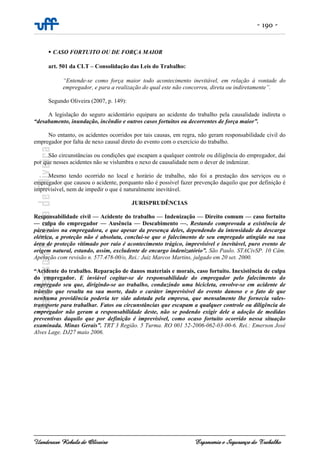 - 190 -
Uanderson Rebula de Oliveira Ergonomia e Segurança do Trabalho
CASO FORTUITO OU DE FORÇA MAIOR
art. 501 da CLT – Consolidação das Leis do Trabalho:
“Entende-se como força maior todo acontecimento inevitável, em relação à vontade do
empregador, e para a realização do qual este não concorreu, direta ou indiretamente”.
Segundo Oliveira (2007, p. 149):
A legislação do seguro acidentário equipara ao acidente do trabalho pela causalidade indireta o
“desabamento, inundação, incêndio e outros casos fortuitos ou decorrentes de força maior”.
No entanto, os acidentes ocorridos por tais causas, em regra, não geram responsabilidade civil do
empregador por falta de nexo causal direto do evento com o exercício do trabalho.
São circunstâncias ou condições que escapam a qualquer controle ou diligência do empregador, daí
por que nesses acidentes não se vislumbra o nexo de causalidade nem o dever de indenizar.
Mesmo tendo ocorrido no local e horário de trabalho, não foi a prestação dos serviços ou o
empregador que causou o acidente, porquanto não é possível fazer prevenção daquilo que por definição é
imprevisível, nem de impedir o que é naturalmente inevitável.
JURISPRUDÊNCIAS
Responsabilidade civil — Acidente do trabalho — Indenização — Direito comum — caso fortuito
— culpa do empregador — Ausência — Descabimento —. Restando comprovada a existência de
pára-raios na empregadora, e que apesar da presença deles, dependendo da intensidade da descarga
elétrica, a proteção não é absoluta, conclui-se que o falecimento de seu empregado atingido na sua
área de proteção vitimado por raio é acontecimento trágico, imprevisível e inevitável, puro evento de
origem natural, estando, assim, excludente de encargo indenizatório”. São Paulo. STACivSP. 10 Câm.
Apelação com revisão n. 577.478-00/o, Rei.: Juiz Marcos Martins, julgado em 20 set. 2000.
“Acidente do trabalho. Reparação de danos materiais e morais, caso fortuito. Inexistência de culpa
do empregador. E inviável cogitar-se de responsabilidade do empregador pelo falecimento do
empregado seu que, dirigindo-se ao trabalho, conduzindo uma bicicleta, envolve-se em acidente de
trânsito que resulta na sua morte, dado o caráter imprevisível do evento danoso e o fato de que
nenhuma providência poderia ter sido adotada pela empresa, que mensalmente lhe fornecia vales-
transporte para trabalhar. Fatos ou circunstâncias que escapam a qualquer controle ou diligência do
empregador não geram a responsabilidade deste, não se podendo exigir dele a adoção de medidas
preventivas daquilo que por definição é imprevisível, como ocaso fortuito ocorrido nessa situação
examinada. Minas Gerais”. TRT 3 Região. 5 Turma. RO 001 52-2006-062-03-00-6. Rei.: Emerson José
Alves Lage. DJ27 maio 2006.
 