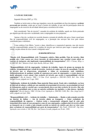- 191 -
Uanderson Rebula de Oliveira Ergonomia e Segurança do Trabalho
FATO DE TERCEIRO
Segundo Oliveira (2007, p. 152):
Também se inclui entre os fatos que impedem o nexo de causalidade em face da empresa o acidente
provocado por terceiros, ainda que no local e horário de trabalho, já que não há participação direta do
empregador ou do exercício da atividade laboral para a ocorrência do evento.
Será considerado “fato de terceiro”, causador do acidente do trabalho, aquele ato ilícito praticado
por alguém que não seja nem o acidentado, nem o empregador ou seus prepostos.
Apenas o fato de o acidente ter ocorrido durante a jornada de trabalho não gera o liame causal para
fins de responsabilidade civil do empregador, se a prestação dos serviços não tiver pelo menos
contribuído para o infortúnio.
Como enfatiza Caio Mário, “ocorre o dano, identifica-se o responsável aparente, mas não incorre
este em responsabilidade, porque foi a conduta do terceiro que interveio para negar a equação agente-
vítima, ou para afastar do nexo causal o indigitado autor”.
JURISPRUDÊNCIAS
“Direito civil. Responsabilidade civil. Transporte coletivo. Bala perdida. Fato de terceiro. Bala
perdida não é fato conexo aos riscos inerentes do deslocamento, mas constitui evento alheio ao
contrato de transporte, não implicando responsabilidade da transportadora”. STJ. 4 Turma. REsp. n.
6134021SP, ReI.: Ministro César Asfor Rocha, DJ4 out. 2004.
“Responsabilidade civil do empregador. Acidente do trabalho. Apara de grama na margem da
rodovia. Atropelamento por veículo de terceiro. Ausência de culpa e de nexo de causalidade. Veículo
de terceiro que se desgovernou, atropelando a vítima no acostamento, onde trabalhava.
Independentemente de qualquer medida de segurança por parte do empregador, o evento danoso se
daria, afastando o nexo causal. Fato exclusivo de terceiro, que exclui a responsabilidade civil do
empregador”. Rio de Janeiro. TJRJ. 1 8 Câm. Cível. Apelação n. 2003.001.13629, ReI.: Des. Célia
Meliga Pessoa, julgado em 12 ago. 2003.
“Indenização. Acidente do trabalho. Dano material. Dano moral, Tendo sido o trabalhador, na hora
do intervalo de almoço, colhido por um caminhão de propriedade de terceiros, na proximidade do local
de treinamento, pode-se concluir que o acontecimento deu-se por fato exclusivo de terceiro. Daí, não
há nexo de causalidade entre os atos ou omissões atribuídos aos apelados e o fato danoso. Apelação
desprovida”. Rio de Janeiro. TJRJ. 18 Câm. Cível. Apelação n. 2004.001.11402, Rei.: Des. Jorge Luiz F-
iabib, julgado em 6 jul. 2004.
“Responsabilidade civil — Acidente do trabalho — Indenização — Roubo a mão armada ocorrido
no interior de ônibus — Ato de terceiro alheio ao transporte — Fator excludente da
responsabilidade da empresa — Embora tenha o transportador obrigação legal de zelar pela
integridade física tanto de seus passageiros como de seus empregados, configura fato de terceiro alheio
ao transporte em si o roubo a mão armada ocorrido no interior do coletivo, que deve ser visto como
fator excludente de responsabilidade por parte da transportadora”. São Paulo. STACivSP. 10g Cãrn.
Apelação com revisão n. 546.760, Rei.: Juiz Soares Levada, julgado em 28 abr. 1999.
 