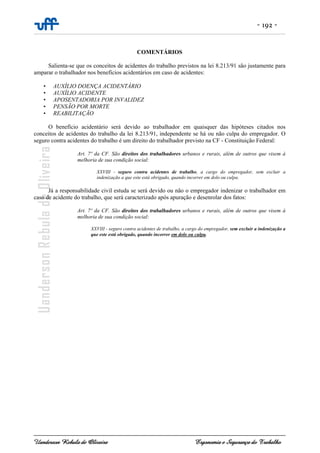 - 192 -
Uanderson Rebula de Oliveira Ergonomia e Segurança do Trabalho
COMENTÁRIOS
Salienta-se que os conceitos de acidentes do trabalho previstos na lei 8.213/91 são justamente para
amparar o trabalhador nos benefícios acidentários em caso de acidentes:
• AUXÍLIO DOENÇA ACIDENTÁRIO
• AUXÍLIO ACIDENTE
• APOSENTADORIA POR INVALIDEZ
• PENSÃO POR MORTE
• REABILITAÇÃO
O benefício acidentário será devido ao trabalhador em quaisquer das hipóteses citados nos
conceitos de acidentes do trabalho da lei 8.213/91, independente se há ou não culpa do empregador. O
seguro contra acidentes do trabalho é um direito do trabalhador previsto na CF - Constituição Federal:
Art. 7º da CF. São direitos dos trabalhadores urbanos e rurais, além de outros que visem à
melhoria de sua condição social:
XXVIII - seguro contra acidentes de trabalho, a cargo do empregador, sem excluir a
indenização a que este está obrigado, quando incorrer em dolo ou culpa.
Já a responsabilidade civil estuda se será devido ou não o empregador indenizar o trabalhador em
caso de acidente do trabalho, que será caracterizado após apuração e desenrolar dos fatos:
Art. 7º da CF. São direitos dos trabalhadores urbanos e rurais, além de outros que visem à
melhoria de sua condição social:
XXVIII - seguro contra acidentes de trabalho, a cargo do empregador, sem excluir a indenização a
que este está obrigado, quando incorrer em dolo ou culpa.
 