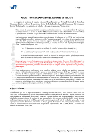 - 193 -
Uanderson Rebula de Oliveira Ergonomia e Segurança do Trabalho
ANEXO I – CONSIDERAÇÕES SOBRE ACIDENTES DE TRAJETO
A respeito do acidente de trajeto, o ilustre Desembargador do Tribunal Regional do Trabalho,
Mestre em Direito, professor de cursos em direito do Trabalho, Dr. Sebastião Geraldo de Oliveira, autor
da obra “Indenizações por acidentes do trabalho e doenças ocupacionais” tem a dizer:
Outra espécie de acidente do trabalho com peso estatístico considerável é o chamado acidente de trajeto ou
acidente in intinere. Só no ano de 2005 o INSS acusou a ocorrência de 67.456 acidentes dessa modalidade
o que representa, em média, 185 por dia ou 14% da totalidade dos acidentes do trabalho no Brasil.
A primeira norma acidentária a tratar do acidente de trajeto foi o Decreto n. 24.637/34, que estabelecia a
responsabilidade patronal nos acidentes ocorridos “na ida do empregado para o local de sua ocupação ou na
sua volta dali” quando houvesse condução especial fornecida pelo empregador36). Incorporando
aperfeiçoamentos adquiridos nas normas posteriores, o acidente in intinere está hoje regulamentado pela
Lei n. 8213/91,como seguinte teor:
“Art. 21. Equiparam-se também ao acidente do trabalho, para os efeitos desta Lei: (...)
IV —o acidente sofrido pelo segurado ainda que fora do local e horário de trabalho: (...)
d) no percurso da residência para o local de trabalho ou deste para aquela, qualquer que sela o
meio de locomoção, inclusive veículo de propriedade do segurado”.
Surgem grandes controvérsias quanto ao entendimento do que seja o “percurso da residência para o
local de trabalho ou deste para aquela”. O trabalhador com freqüência desvia-se desse percurso por
algum interesse particular, para uma atividade de lazer ou compras em um supermercado ou farmácia,
por exemplo.
Como será necessário estabelecer o nexo causal do acidente com o trabalho, são aceitáveis pequenos
desvios e toleradas algumas variações quanto ao tempo de deslocamento, desde que “compatíveis com o
percurso do referido trajeto”, porquanto a Previdência Social, na esfera administrativa, não considera
acidente do trabalho quando o segurado, por interesse pessoal, interrompe ou altera o percurso habitual. Se
o tempo do deslocamento (nexo cronológico) fugir do usual ou se o trajeto habitual (nexo topográfico) for
alterado substancialmente, resta descaracterizada a relação de causalidade do acidente com o trabalho. No
entanto, se o trabalhador tiver mais de um emprego, será também considerado acidente de trajeto aquele
ocorrido no percurso de um para outro local de trabalho.
JURISPRUDÊNCIA
Evidentemente que não se impõe ao acidentado o emprego de uma ‘rota usual’, ‘mais cômoda’, ‘mais direta’ ou
‘mais curta’, constituindo-se tal lato um condicionamento indevido ao conceito de percurso’. Nem se deve levar em
conta, também, a ‘habitualidade do percurso’, como, por exemplo, do lugar que parte ou daqueles a que regressa o
trabalhador, na caracterização do instituto, já que tais exigências não se acham no âmbito da lei. Nem é demasia
lembrar que o percurso pode ser modificado por razões de segurança pessoal, falta de conduções apropriadas ou que
sejam excessivamente demoradas, por motivo de chuvas, greves de coletivos, etc., sem que isso quebre o nexo
causal na eventualidade de um acidente com incapacidade superveniente”. Cf. COSTA, Hertz J. Acidentes do
trabalho na atualidade, 2003, p. 83.
 
