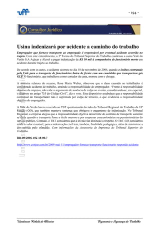 - 194 -
Uanderson Rebula de Oliveira Ergonomia e Segurança do Trabalho
Usina indenizará por acidente a caminho do trabalho
Empregador que fornece transporte ao empregado é responsável por eventual acidente ocorrido no
trajeto. Com este entendimento, a 3ª Turma do Tribunal Superior do Trabalho condenou a usina Vale do
Verão S.A Açúcar e Álcool a pagar indenização de R$ 50 mil à companheira de funcionário morto em
acidente durante trajeto ao trabalho.
De acordo com os autos, o acidente ocorreu no dia 10 de novembro de 2004, quando o ônibus contratado
pela Vale para o transporte de funcionários bateu de frente com um caminhão que transportava gás
GLP. O funcionário, que trabalhava como cortador de cana, morreu com o choque.
A ministra relatora do recurso, Rosa Maria Weber, observou que o dano causado ao trabalhador é
considerado acidente de trabalho, atraindo a responsabilidade do empregador. “Frente à responsabilidade
objetiva da empresa, não cabe o argumento de ausência de culpa no evento, considerando-se, em especial,
o disposto no artigo 735 do Código Civil”, diz o voto. Este dispositivo estabelece que a responsabilidade
contratual do transportador não é suprimida por culpa de terceiro, o que evidencia a responsabilidade
objetiva do empregador.
A Vale do Verão havia recorrido ao TST questionando decisão do Tribunal Regional do Trabalho da 18ª
Região (GO), que também manteve sentença que obrigava o pagamento de indenização. No Tribunal
Regional, a empresa alegou que a responsabilidade objetiva decorrente do contrato de transporte somente
se daria quando o transporte fosse a título oneroso e por empresas concessionárias ou permissionárias do
serviço público. Contudo, o TRT considerou que a lei não faz distinção a respeito. O TRT-GO considerou
ainda o valor razoável, pois a indenização civil tem, também, finalidade pedagógica, além de minimizar a
dor sofrida pelo ofendido. Com informações da Assessoria de Imprensa do Tribunal Superior do
Trabalho.
RR-09/2006-102-18-00.7
http://www.conjur.com.br/2009-mai-11/empregador-fornece-transporte-funcionario-responde-acidente
 