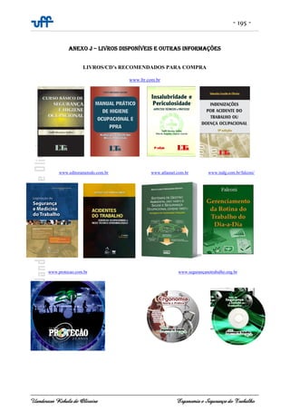- 195 -
Uanderson Rebula de Oliveira Ergonomia e Segurança do Trabalho
ANEXO J – LIVROS DISPONÍVEIS E OUTRAS INFORMAÇÕES
LIVROS/CD’s RECOMENDADOS PARA COMPRA
www.ltr.com.br
www.editorametodo.com.br www.atlasnet.com.br www.indg.com.br/falconi/
www.protecao.com.br www.segurançanotrabalho.eng.br
 