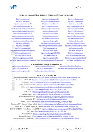 - 196 -
Uanderson Rebula de Oliveira Ergonomia e Segurança do Trabalho
SITES DE ERGONOMIA, HIGIENE E SEGURANÇA DO TRABALHO
http://www.mte.gov.br/
http://www.abpa.org.br/
http://www.fundacentro.gov.br/
http://sstmpe.fundacentro.gov.br/
http://bvsms.saude.gov.br/bvs/trabalhador/
http://www.higieneocupacional.com.br/
http://www.nrcomentada.com.br/
http://www.segurancaetrabalho.com.br/
http://www.segurancanotrabalho.eng.br/
http://www.saudeetrabalho.com.br/
http://www.sobes.org.br/
http://www.abho.org.br/
http://www.areaseg.com.br/
http://www.uandersonrebula.blogspot.com/
http://www.animaseg.com.br/
http://www.drsergio.com.br
http://www.segurancamao.com.br/
http://www.saudeetrabalho.com.br/saude.html
http://www.vendrame.com.br/
http://www.centraldoepi.com.br/
http://www.racconet.com.br/
http://www.protecao.com.br/
http://www.safetyguide.com.br/
http://www.isegnet.com.br/
http://www.toxnet.com.br/
http://www.ergonet.com.br/
http://www.sylviavolpi.com.br/
http://www.abergo.org.br/
http://www.topergonomia.com.br/
http://www.ergonomianotrabalho.com.br/
http://www.cnen.gov.br/
http://www.anamt.org.br/
http://www.abraseg.com.br/2009/
http://www.acest.org.br/
http://www.sginet.com.br/
http://tecnologossegnotrabalho.blogspot.com/
http://www.fenatest.org.br/
http://www.cipanet.com.br/
http://www.gulin.com.br/
http://www.novasipat.com.br/
http://www.vibrasom.ind.br/
http://www.dbsom.com.br/
http://www.tecvent.com.br/
http://www.almont.com.br/seg/
http://www.dpunion.com.br/
http://www.kaefy.com.br/
http://www.diascampos.com.br/
http://www.acidentedotrabalho.adv.br/
http://www.cpsol.com.br/
http://www.saude.gov.br
http://www.viaseg.com.br/
http://www.revistaseguranca.com
http://www.segurancanotrabalho.net/
http://www.portaldotecnico.net/
SITES JURÍDICOS – notícias, jurisprudências etc.
http://www.centraljuridica.com/
http://www.conjur.com.br/
http://www.diascampos.com.br/
http://www.guiatrabalhista.com.br/
http://www.jurisway.org.br/
http://www.jusbrasil.com.br/noticias
http://www.acidentedotrabalho.adv.br/
http://www.fabriciobolzan.com.br/home.php
LEGISLAÇÃO ATUALIZADA:
Consolidação das Leis do Trabalho – CLT - http://www.planalto.gov.br/ccivil_03/Decreto-Lei/Del5452compilado.htm
Constituição Federal – CF - http://www.planalto.gov.br/ccivil_03/Constituicao/ConstituicaoCompilado.htm
Código Civil - http://www.planalto.gov.br/ccivil_03/LEIS/2002/L10406compilada.htm
Código de Trânsito Brasileiro - http://www.planalto.gov.br/ccivil_03/Leis/L9503Compilado.htm
Código Penal - http://www.planalto.gov.br/ccivil_03/Decreto-Lei/Del2848compilado.htm
Lei 6.514/77 - http://www.planalto.gov.br/ccivil_03/Leis/L6514.htm
Lei 8.213/91 - http://www.planalto.gov.br/ccivil_03/Leis/L8213compilado.htm
Decreto 3.048/99 - http://www3.dataprev.gov.br/SISLEX/paginas/23/1999/3048.htm
Normas Regulamentadoras - http://www.mte.gov.br/seg_sau/leg_normas_regulamentadoras.asp
Portarias do MTE - http://www.mte.gov.br/legislacao/portarias/default.asp
Portaria 3.214/78 - http://www.mte.gov.br/legislacao/portarias/1978/p_19780608_3214.pdf
Súmulas do STF – Supremo Tribunal Federal - http://www.stf.jus.br/portal/cms/verTexto.asp?servico=jurisprudenciaSumula
Súmulas do TST – Tribunal Superior do Trabalho - http://www.tst.gov.br/jurisprudencia/Index_Enunciados.html
IN 98 de 05/12/2003: Norma Técnica sobre LER/Dort - http://www81.dataprev.gov.br/sislex/paginas/38/INSS-DC/2003/98.htm
Lei 7.369/85 - http://www.planalto.gov.br/ccivil_03/Leis/L7369.htm
Decreto 93.412/86 - http://www.planalto.gov.br/ccivil_03/decreto/Antigos/D93412.htm
Portaria 503/03 do MTE http://www.mte.gov.br/legislacao/portarias/2003/p_20030404_518.asp
Instrução Normativa N20/2007 INSS - http://www3.dataprev.gov.br/SISLEX/paginas/38/INSS-PRES/2007/20.HTM
 