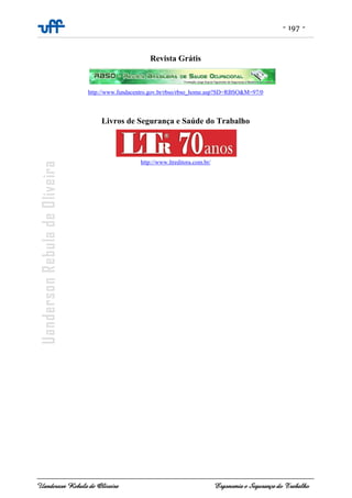 - 197 -
Uanderson Rebula de Oliveira Ergonomia e Segurança do Trabalho
Revista Grátis
http://www.fundacentro.gov.br/rbso/rbso_home.asp?SD=RBSO&M=97/0
Livros de Segurança e Saúde do Trabalho
http://www.ltreditora.com.br/
 