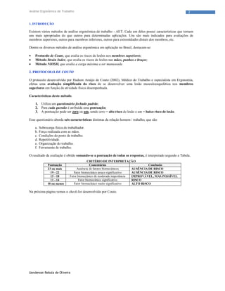 Uanderson Rebula de Oliveira
2Análise Ergonômica de Trabalho
1. INTRODUÇÃO
Existem vários métodos de análise ergonômica de trabalho - AET. Cada um deles possui características que tornam
uns mais apropriados do que outros para determinadas aplicações. Uns são mais indicados para avaliações de
membros superiores, outros para membros inferiores, outros para extremidades distais dos membros, etc.
Dentre os diversos métodos de análise ergonômica em aplicação no Brasil, destacam-se:
 Protocolo de Couto, que avalia os riscos de lesões nos membros superiores;
 Método Strain Index, que avalia os riscos de lesões nas mãos, punhos e braços;
 Método NIOSH, que avalia a carga máxima a ser manuseada
2. PROTOCOLO DE COUTO
O protocolo desenvolvido por Hudson Araújo de Couto (2002), Médico do Trabalho e especialista em Ergonomia,
efetua uma avaliação simplificada do risco de se desenvolver uma lesão musculoesquelética nos membros
superiores em função da atividade física desempenhada.
Características deste método
1. Utiliza um questionário fechado padrão;
2. Para cada questão é atribuída uma pontuação;
3. A pontuação pode ser zero ou um, sendo zero = alto risco de lesão e um = baixo risco de lesão.
Esse questionário aborda seis características distintas da relação homem / trabalho, que são:
a. Sobrecarga física do trabalhador.
b. Força realizada com as mãos.
c. Condições do posto de trabalho.
d. Repetitividade.
e. Organização do trabalho.
f. Ferramenta de trabalho.
O resultado da avaliação é obtido somando-se a pontuação de todas as respostas, é interpretado segundo a Tabela.
CRITÉRIO DE INTERPRETAÇÃO
Pontuação Comentários Conclusão
23 ou mais Ausência de fatores biomecânicos AUSÊNCIA DE RISCO
19 - 22 Fator biomecânico pouco significativo AUSÊNCIA DE RISCO
15 - 18 Fator biomecânico de moderada importância IMPROVÁVEL, MAS POSSÍVEL
11 - 14 Fator biomecânico significativo RISCO
10 ou menos Fator biomecânico muito significativo ALTO RISCO
Na próxima página vemos o check list desenvolvido por Couto.
 