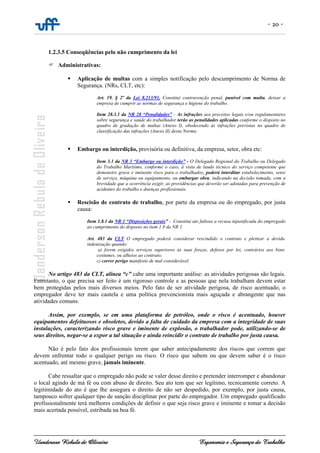 - 20 -
Uanderson Rebula de Oliveira Ergonomia e Segurança do Trabalho
1.2.3.5 Conseqüências pelo não cumprimento da lei
Administrativas:
Aplicação de multas com a simples notificação pelo descumprimento de Norma de
Segurança. (NRs, CLT, etc):
Art. 19. § 2º da Lei 8.213/91. Constitui contravenção penal, punível com multa, deixar a
empresa de cumprir as normas de segurança e higiene do trabalho.
Item 28.3.1 da NR 28 “Penalidades” - As infrações aos preceitos legais e/ou regulamentares
sobre segurança e saúde do trabalhador terão as penalidades aplicadas conforme o disposto no
quadro de gradação de multas (Anexo I), obedecendo às infrações previstas no quadro de
classificação das infrações (Anexo II) desta Norma.
Embargo ou interdição, provisória ou definitiva, da empresa, setor, obra etc:
Item 3.1 da NR 3 “Embargo ou interdição” - O Delegado Regional do Trabalho ou Delegado
do Trabalho Marítimo, conforme o caso, à vista de laudo técnico do serviço competente que
demonstre grave e iminente risco para o trabalhador, poderá interditar estabelecimento, setor
de serviço, máquina ou equipamento, ou embargar obra, indicando na decisão tomada, com a
brevidade que a ocorrência exigir, as providências que deverão ser adotadas para prevenção de
acidentes do trabalho e doenças profissionais.
Rescisão de contrato de trabalho, por parte da empresa ou do empregado, por justa
causa:
Item 1.8.1 da NR 1 “Disposições gerais” - Constitui ato faltoso a recusa injustificada do empregado
ao cumprimento do disposto no item 1.8 da NR 1.
Art. 483 da CLT O empregado poderá considerar rescindido o contrato e pleitear a devida
indenização quando:
a) forem exigidos serviços superiores às suas forças, defesos por lei, contrários aos bons
costumes, ou alheios ao contrato;
c) correr perigo manifesto de mal considerável;
No artigo 483 da CLT, alínea “c” cabe uma importante análise: as atividades perigosas são legais.
Entretanto, o que precisa ser feito é um rigoroso controle e as pessoas que nela trabalham devem estar
bem protegidas pelos mais diversos meios. Pelo fato de ser atividade perigosa, de risco acentuado, o
empregador deve ter mais cautela e uma política prevencionista mais aguçada e abrangente que nas
atividades comuns.
Assim, por exemplo, se em uma plataforma de petróleo, onde o risco é acentuado, houver
equipamentos defeituosos e obsoletos, devido a falta de cuidado da empresa com a integridade de suas
instalações, caracterizando risco grave e iminente de explosão, o trabalhador pode, utilizando-se de
seus direitos, negar-se a expor a tal situação e ainda reincidir o contrato de trabalho por justa causa.
Não é pelo fato dos profissionais terem que saber antecipadamente dos riscos que correm que
devem enfrentar todo o qualquer perigo ou risco. O risco que sabem ou que devem saber é o risco
acentuado, até mesmo grave, jamais iminente.
Cabe ressaltar que o empregado não pode se valer desse direito e pretender interromper e abandonar
o local agindo de má fé ou com abuso de direito. Seu ato tem que ser legítimo, tecnicamente correto. A
legitimidade do ato é que lhe assegura o direito de não ser despedido, por exemplo, por justa causa,
tampouco sofrer qualquer tipo de sanção disciplinar por parte do empregador. Um empregado qualificado
profissionalmente terá melhores condições de definir o que seja risco grave e iminente e tomar a decisão
mais acertada possível, estribada na boa fé.
 