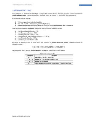 Uanderson Rebula de Oliveira
4Análise Ergonômica de Trabalho
3. MÉTODO STRAIN INDEX
Este protocolo foi desenvolvido por Moore e Garg (1995), com o objetivo principal de avaliar o risco de lesões nas
mãos, punhos e braço. O termo Strain Index significa “Índice de Esforço”. É um critério semi-quantitativo.
Características deste método
1. Utiliza um questionário fechado padrão;
2. Para cada questão é atribuído um fator multiplicador;
3. O fator multiplicador pode ser de 0,5 a 13, sendo que quanto maior o fator, pior é a situação.
Esse questionário aborda seis fatores distintos da relação homem / trabalho, que são:
a. Fator Intensidade do Esforço - FIE;
b. Fator Duração do Esforço - FDE;
c. Fator Frequência do Esforço - FFE;
d. Fator Postura da Mão, Punho e Antebraço – FPMPA;
e. Fator Ritmo de Trabalho - FRT;
f. Fator Duração do Trabalho - FDT.
O cálculo da pontuação final do Strain Index (SI), resultará do produto destes seis fatores, conforme ilustrado na
fórmula seguinte:
SI = FIE x FDE x FFE x FPMPA x FRT x FDT
De posse desse índice pode-se classificar o risco de lesão de acordo com a tabela abaixo.
Critério de interpretação
Pontuação Conclusão
SI ≤ 3 PROVAVELMENTE SEGURO
3 < SI ≤ 5 RISCO DUVIDOSO, QUESTIONÁVEL
5 < SI ≤ 7 RISCO MODERADO
SI > 7 ALTO RISCO, tão mais alto quanto maior o número observado
 
