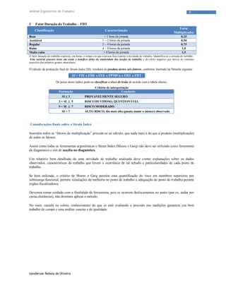 Uanderson Rebula de Oliveira
6Análise Ergonômica de Trabalho
f. Fator Duração do Trabalho – FDT
Classificação Caracterização
Fator
Multiplicador
Bom < 1 hora da jornada 0,25
Aceitável 1 – 2 horas da jornada 0,50
Regular 2 – 4 horas da jornada 0,75
Ruim 4 – 8 horas da jornada 1,0
Muito ruim > 8 horas da jornada 1,5
O fator duração do trabalho expressa, em horas, o tempo em que a pessoa fica exposta a atividade de trabalho. Quantifica-se a jornada de trabalho.
Esta variável procura levar em conta o benéfico efeito da rotatividade das tarefas de trabalho e do efeito negativo que deriva do contínuo
exercício dos próprios grupos musculares.
O cálculo da pontuação final do Strain Index (SI), resultará do produto destes seis fatores, conforme ilustrado na fórmula seguinte:
SI = FIE x FDE x FFE x FPMPA x FRT x FDT
De posse desse índice pode-se classificar o risco de lesão de acordo com a tabela abaixo.
Critério de interpretação
Pontuação Conclusão
SI ≤ 3 PROVAVELMENTE SEGURO
3 < SI ≤ 5 RISCO DUVIDOSO, QUESTIONÁVEL
5 < SI ≤ 7 RISCO MODERADO
SI > 7 ALTO RISCO, tão mais alto quanto maior o número observado
Considerações finais sobre o Strain Index
Inseridos todos os “fatores de multiplicação” procede-se ao cálculo, que nada mais é do que o produto (multiplicação)
de todos os fatores.
Assim como todas as ferramentas ergonômicas o Strain Index (Moore e Garg) não deve ser utilizado como ferramenta
de diagnóstico e sim de auxílio no diagnóstico.
Um relatório bem detalhado de uma atividade de trabalho analisada deve conter explanações sobre os dados
observados, características de trabalho que levam a ocorrência de tal achado e particularidades de cada posto de
trabalho.
Se bem utilizada, o critério de Moore e Garg permite uma quantificação do risco em membros superiores por
sobrecarga funcional, permite simulações de melhoria no posto de trabalho e adequação do posto de trabalho perante
órgãos fiscalizadores.
Devemos tomar cuidado com a finalidade da ferramenta, pois se ocorrem deslocamentos no posto (por ex. andar por
curtas distâncias), não devemos aplicar o método.
No mais, cautela na coleta, conhecimento do que se está avaliando e precisão nas medições garantem um bom
trabalho de campo e uma análise concisa e de qualidade.
 