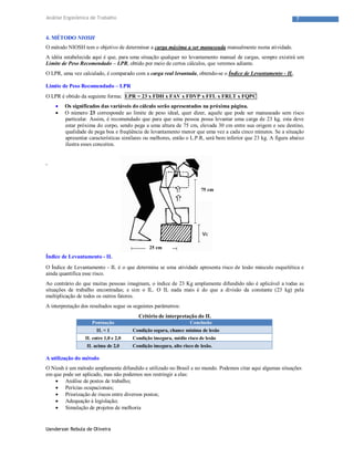 Uanderson Rebula de Oliveira
7Análise Ergonômica de Trabalho
4. MÉTODO NIOSH
O método NIOSH tem o objetivo de determinar a carga máxima a ser manuseada manualmente numa atividade.
A idéia estabelecida aqui é que, para uma situação qualquer no levantamento manual de cargas, sempre existirá um
Limite de Peso Recomendado – LPR, obtido por meio de certos cálculos, que veremos adiante.
O LPR, uma vez calculado, é comparado com a carga real levantada, obtendo-se o Índice de Levantamento - IL.
Limite de Peso Recomendado – LPR
O LPR é obtido da seguinte forma: LPR = 23 x FDH x FAV x FDVP x FFL x FRLT x FQPC
 Os significados das variáveis do cálculo serão apresentados na próxima página.
 O número 23 corresponde ao limite de peso ideal, quer dizer, aquele que pode ser manuseado sem risco
particular. Assim, é recomendado que para que uma pessoa possa levantar uma carga de 23 kg, esta deve
estar próxima do corpo, sendo pega a uma altura de 75 cm, elevada 30 cm entre sua origem e seu destino,
qualidade de pega boa e freqüência de levantamento menor que uma vez a cada cinco minutos. Se a situação
apresentar características similares ou melhores, então o L.P.R, será bem inferior que 23 kg. A figura abaixo
ilustra esses conceitos.
,
Índice de Levantamento - IL
O Índice de Levantamento - IL é o que determina se uma atividade apresenta risco de lesão músculo esquelética e
ainda quantifica esse risco.
Ao contrário do que muitas pessoas imaginam, o índice de 23 Kg amplamente difundido não é aplicável a todas as
situações de trabalho encontradas; e sim o IL. O IL nada mais é do que a divisão da constante (23 kg) pela
multiplicação de todos os outros fatores.
A interpretação dos resultados segue os seguintes parâmetros:
Critério de interpretação do IL
Pontuação Conclusão
IL < 1 Condição segura, chance mínima de lesão
IL entre 1,0 e 2,0 Condição insegura, médio risco de lesão
IL acima de 2,0 Condição insegura, alto risco de lesão.
A utilização do método
O Niosh é um método amplamente difundido e utilizado no Brasil e no mundo. Podemos citar aqui algumas situações
em que pode ser aplicado, mas não podemos nos restringir a elas:
 Análise de postos de trabalho;
 Perícias ocupacionais;
 Priorização de riscos entre diversos postos;
 Adequação à legislação;
 Simulação de projetos de melhoria
75 cm
25 cm
 