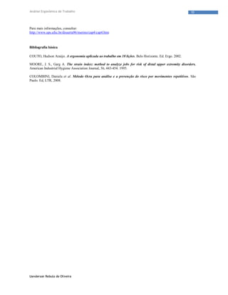 Uanderson Rebula de Oliveira
10Análise Ergonômica de Trabalho
Para mais informações, consultar:
http://www.eps.ufsc.br/disserta96/merino/cap4/cap4.htm
Bibliografia básica
COUTO, Hudson Araújo. A ergonomia aplicada ao trabalho em 18 lições. Belo Horizonte. Ed. Ergo. 2002.
MOORE, J. S., Garg A. The strain index: method to analyze jobs for risk of distal upper extremity disorders.
American Industrial Hygiene Association Journal, 56, 443-454. 1995.
COLOMBINI, Daniela et al. Método Ocra para análise e a prevenção do risco por movimentos repetitivos. São
Paulo. Ed, LTR, 2008.
 