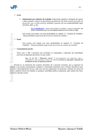 - 21 -
Uanderson Rebula de Oliveira Ergonomia e Segurança do Trabalho
Civil:
Indenizações por acidentes do trabalho. Indenização significa a obrigação de reparar
o dano causado a outrem em decorrência da prática do ato ilícito (aquele praticado em
desacordo com a ordem jurídica) atribuído a pessoas sob sua responsabilidade legal.
(NUNES, 2007, p. 80).
Art. 7, XXVIII da CF - seguro contra acidentes de trabalho, a cargo do empregador, sem
excluir a indenização a que este está obrigado, quando incorrer em dolo ou culpa.
Este assunto será tratado com mais profundidade no capítulo 2.1 “Acidente do Trabalho”,
“Responsabilidade empresarial decorrente de acidente do trabalho”.
Penal
Este assunto será tratado com mais profundidade no capítulo 2.1 “Acidente do
Trabalho”, “Responsabilidade empresarial decorrente de acidente do trabalho”.
Consequências gerais:
Neste caso, a NR 1 preconiza que acarretará ao empregador a aplicação das penalidades
previstas na legislação pertinente, no que couber.
Item 1.9, da NR 1 “Disposições Gerais”. O não-cumprimento das disposições legais e
regulamentares sobre segurança e medicina do trabalho acarretará ao empregador a aplicação das
penalidades previstas na legislação pertinente.
Percebe-se, no desenrolar dos assuntos discutidos até o presente momento, que a segurança do
trabalho é um assunto extremamente complexo e relacionado totalmente com o Direito. Ressalta-se que,
havendo o descumprimento da Lei, cada caso terá um julgamento em particular, cabendo aos juízes de
direito, auditores fiscais do trabalho ou qualquer autoridade pública competente, após análise dos fatos,
tomarem a decisão correta.
 