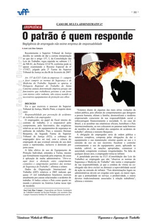 - 22 -
Uanderson Rebula de Oliveira Ergonomia e Segurança do Trabalho
Recentemente o Superior Tribunal de Justiça
decidiu no sentido de dar a correta interpretação
ao que diz o artigo 157, I, da Consolidação das
Leis do Trabalho, regra repetida no subitem 1.7,
da NR-01, da Portaria 3214/78, conforme pode se
apurar examinando o Recurso Especial de nº
171927, julgado pela 2ª Turma do Superior
Tribunal de Justiça no dia 06 de fevereiro de 2007.
Art. 157 da CLT: Cabe às empresas: I – cumprir
e fazer cumprir as normas de Segurança e de
Medicina do Trabalho. Segundo se apurou, a
Delegacia Regional do Trabalho de Santa
Catarina autuou determinada empresa porque um
funcionário que trabalhava próximo a um forno
com intenso calor radiante, não estava usando os
necessários equipamentos de proteção aos olhos.
DECISÃO
Eis o que escreveu o assessor do Superior
Tribunal de Justiça, Murilo Pinto, a respeito deste
caso:
Responsabilidade por prevenção de acidentes
de trabalho é do empregador.
O empregador, no papel de fiscal interno do
contrato de trabalho, é o responsável pelo
cumprimento, pelo funcionário, das exigências
relativas ao uso de equipamentos de segurança no
ambiente de trabalho. Para o ministro Herman
Benjamin, da Segunda Turma do Superior
Tribunal de Justiça (STJ), a cobrança do
empregador deve ser real, com a ciência do
empregado de que eventual omissão de uso dará
causa a reprimendas, inclusive à demissão por
justa causa.
A falta efetiva de uso de Equipamento de
Proteção Individual, entendeu a Turma, mesmo
que formalmente requerida pela empresa, dá causa
à aplicação de multa administrativa. “Deve-se
aqui fazer a distinção entre cumprimento
cosmético e cumprimento autêntico das normas
de Segurança do Trabalho”, afirmou o relator.
Dados da Organização Internacional do
Trabalho (OIT) relativos a 2005 indicam que
quase 15 mil trabalhadores brasileiros morrem
anualmente por causas relacionadas a acidentes de
trabalho. O índice coloca o País como quarto no
mundo e primeiro na América Latina nesse tipo
de incidente.
“Estamos diante de algumas das mais sérias violações da
ordem pública, pois afloram de comportamentos que denigrem
a pessoa humana, afetam a família, desmoralizam o moderno
empresariado consciente de sua responsabilidade social e
sobrecarregam financeiramente a sociedade. E, no caso do
Brasil, a se acreditar nas estatísticas oficiais, humilham o País
internacionalmente, ao nos colocarem no patamar nada honroso
de membro do clube mundial dos campeões de acidentes de
trabalho”, afirmou o ministro Benjamin.
A obrigação do empregador seria de ordem pública e
natureza complexa, composta pelas obrigações de dar o
equipamento e sua manutenção; orientar quanto ao uso e à
omissão de uso ou uso incorreto; fiscalizar e controlar
continuamente o uso do equipamento; punir, aplicando na
medida cabível, as sanções apropriadas; comunicar à
autoridade competente eventuais irregularidades. Na falta de
qualquer desses atos, o empregador torna-se infrator.
A penalidade prevista na CLT (Consolidação das Leis do
Trabalho) ao empregado que não “observar as normas de
Segurança e Medicina do Trabalho” não isenta o empregador
de sua responsabilidade, já que a conduta da vítima ou co-
obrigado não deve excluir ou diminuir a reprovabilidade social
da ação ou omissão do infrator. “Tais determinações legais ou
administrativas devem ser exigidas com igual, ou maior rigor,
do que a pontualidade no serviço, a produtividade, e outros
deveres tradicionalmente associados à relação trabalhista”,
afirmou o ministro.
José Luiz Dias Campos - Especialista em Direito Acidentário
do Trabalho/Consultor da Revista Proteção e do escritório Dias
Campos Assessoria Jurídica S/C diascampos@directnet.com.br
CASO DE MULTA ADMINISTRATIVA*
 