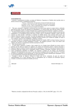 - 23 -
Uanderson Rebula de Oliveira Ergonomia e Segurança do Trabalho
ABRIL/2007 REVISTA PROTEÇÃO 116
*Matéria extraída e adaptada da Revista Proteção, edição n. 184, de Abril/2007, págs. 115 e 116.
ENTENDIMENTO
Conforme o entendimento do relator, as normas de Medicina e Segurança no Trabalho estão inseridas entre os
direitos sociais de todos os trabalhadores brasileiros:
“Trata-se, evidentemente, de importante proteção do Estado Social, que
se propõe a atacar uma das mais desumanas aberrações da Revolução
Industrial, ou seja, o dano à integridade físico-psíquica do trabalhador
a pretexto do exercício da relação de trabalho”.
“Não quis, certamente, o legislador constitucional que esta tutela ficasse apenas no campo retórico, atribuindo,
pela porta da frente, deveres de segurança aos empregadores e, ao mesmo tempo, pela saída dos fundos, abrindo-
lhes a possibilidade de deles se livrarem, bastando que os cumprissem perfunctoriamente” completou o ministro.
O ministro Herman Benjamin também ressaltou os distúrbios causados por esse tipo de acidente ao bem-estar dos
trabalhadores e as conseqüências desses fatos para o Estado e para os contribuintes. Segundo o relator, além dos
impactos na esfera privada e individual, os acidentes de trabalho deixam “uma crescente dívida social, com
impactos financeiros diretos e de monta” em razão dos pagamentos dos tratamentos de saúde das vítimas. Além
disso, os acidentes “atingem frontalmente a dignidade da pessoa humana, que é atributo do cidadão, em todas as
suas condições, inclusive como trabalhador”, completou o ministro.
A causa da multa foi a constatação, pela Delegacia Regional do Trabalho (DRT) em Santa Catarina, de que um
funcionário da forjaria da Mecril Metalúrgica Criciúma, que trabalhava próximo a forno com intenso calor
radiante, não utilizava os equipamentos devidos de proteção aos olhos”.
Mais não precisaria ser dito.
A norma legal é imperativa. Cumprir e fazer cumprir diz a lei. Sempre temos afirmado nos nossos cursos e
palestras que há culpa por ausência de vigilância, por ausência de fiscalização quando a empresa descumpre o
dispositivo legal em comento. Dissemos também que tal negligência é “contra a lei” posto que ela mesma fornece o
mecanismo legal para impedir que os empregados relapsos, treinados, informados, orientados, tudo por escrito,
sejam exemplarmente impedidos de trabalhar, sem segurança e punidos por sua relapsia, com advertência,
suspensão e até despedida por justa causa. É o que está escrito no parágrafo único do artigo 158 da CLT: “Constitui
ato faltoso do empregado a recusa injustificada: a) à observância das instruções expedidas pelo empregador e b) ao
uso dos Equipamentos de Proteção Individual fornecidos pela empresa”.
Exemplar a decisão do Superior Tribunal de Justiça que servirá, certamente, de guia nas ações de
responsabilidade civil a serem ajuizadas contra os empregadores que se olvidarem da fiscalização rigorosa,
evitando a ocorrência de acidentes do trabalho previsíveis.
 