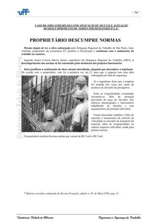 - 24 -
Uanderson Rebula de Oliveira Ergonomia e Segurança do Trabalho
CASO DE OBRA EMBARGADA COM APLICAÇÃO DE MULTAS E ALEGAÇÃO
DO DESCUMPRIMENTO DE NORMA POR DESCONHECÊ-LA*.
PROPRIETÁRIO DESCUMPRE NORMAS
Mesmo depois de ter a obra embargada pela Delegacia Regional do Trabalho de São Paulo, Jairo
Andrade, proprietário da construtora PJ, desafiou a fiscalização e continuou com o andamento do
trabalho no canteiro.
Segundo Juarez Correia Barros Júnior, engenheiro da Delegacia Regional do Trabalho (DRT), o
descumprimento das normas só foi constatado pelas denúncias dos próprios funcionários.
Jairo justificou a continuação da obra, mesmo interditada, alegando que desconhece a legislação.
De acordo com o proprietário, esta foi a primeira vez em 21 anos que a empresa tem uma obra
embargada por falta de segurança.
Já o engenheiro disse que a empresa
foi autuada três vezes por causa da
ausência do elevador de passageiros.
Entre as irregularidades constatadas
encontrou-se falta de proteção
provisória do poço do elevador, fios
elétricos desencapados e funcionários
trabalhando de chinelos e sem
equipamentos de proteção individual.
Foram detectadas também a falta de
cancelas e mecanismos de controle de
velocidade no elevador de transporte de
material, além de irregularidades na
cadeira suspensa individual, usada para
pintura externa.
O proprietário recebeu diversas multas que variam de R$ 3 mil a R$ 5 mil.
* Matéria extraída e adaptada da Revista Proteção, edição n. 89, de Maio/1999, pág. 67.
 