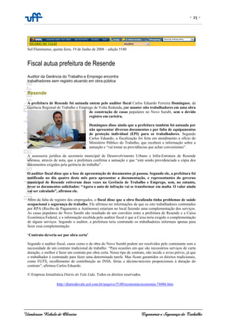 - 25 -
Uanderson Rebula de Oliveira Ergonomia e Segurança do Trabalho
Sul Fluminense, quinta feira, 19 de Junho de 2008 – edição 5180
Fiscal autua prefeitura de Resende
Auditor da Gerência do Trabalho e Emprego encontra
trabalhadores sem registro atuando em obra pública
Resende
A prefeitura de Resende foi autuada ontem pelo auditor fiscal Carlos Eduardo Ferreira Domingues, da
Gerência Regional de Trabalho e Emprego de Volta Redonda, por manter oito trabalhadores em uma obra
de construção de casas populares no Novo Surubi, sem o devido
registro em carteira.
Domingues disse ainda que a prefeitura também foi autuada por
não apresentar diversos documentos e por falta de equipamentos
de proteção individual (EPI) para os trabalhadores. Segundo
Carlos Eduardo, a fiscalização foi feita em atendimento a ofício do
Ministério Público do Trabalho, que receberá a informação sobre a
autuação e “vai tomar as providências que achar convenientes”.
A assessoria jurídica da secretaria municipal de Desenvolvimento Urbano e Infra-Estrutura de Resende
afirmou, através de nota, que a prefeitura confirma a autuação e que “está sendo providenciada a cópia dos
documentos exigidos pela gerência do trabalho”.
O auditor fiscal disse que a fase de apresentação de documentos já passou. Segundo ele, a prefeitura foi
notificada no dia quatro deste mês para apresentar a documentação, e representantes do governo
municipal de Resende estiveram duas vezes na Gerência de Trabalho e Emprego, sem, no entanto,
levar os documentos solicitados: “Agora o auto de infração vai se transformar em multa. O valor ainda
vai ser calculado”, afirmou ele.
Além da falta de registro dos empregados, o fiscal disse que a obra fiscalizada tinha problemas de saúde
ocupacional e segurança do trabalho. Ele afirmou ter informações de que os oito trabalhadores contratados
por RPA (Recibo de Pagamento a Autônomo) estariam no local fazendo uma complementação dos serviços.
As casas populares do Novo Surubi são resultado de um convênio entre a prefeitura de Resende e a Caixa
Econômica Federal, e a informação recebida pelo auditor fiscal é que a Caixa teria exigido a complementação
de alguns serviços. Segundo o auditor, a prefeitura teria contratado os trabalhadores informais apenas para
fazer essa complementação.
‘Contrato deveria ser por obra certa’
Segundo o auditor fiscal, casos como o da obra do Novo Surubi podem ser resolvidos pelo contratante sem a
necessidade de um contrato tradicional de trabalho: “Para ocasiões em que são necessários serviços de curta
duração, o melhor é fazer um contrato por obra certa. Nesse tipo de contrato, não incide o aviso prévio, já que
o trabalhador é contratado para fazer uma determinada tarefa. Mas ficam garantidos os direitos tradicionais,
como FGTS, recolhimento de contribuição ao INSS, férias e décimo-terceiro proporcionais à duração do
contrato”, afirmou Carlos Eduardo.
© Empresa Jornalística Diário do Vale Ltda. Todos os direitos reservados.
http://diariodovale.uol.com.br/arquivo/5180/economia/economia-74486.htm
 