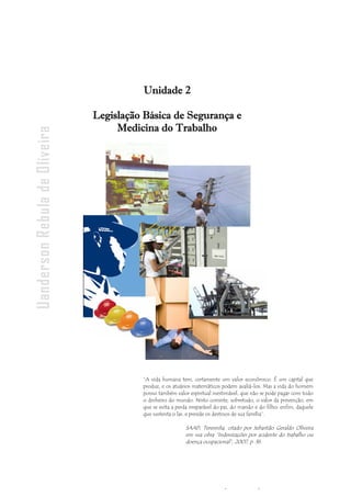 - 26 -
Uanderson Rebula de Oliveira Ergonomia e Segurança do Trabalho
“A vida humana tem, certamente um valor econômico. É um capital que
produz, e os atuários matemáticos podem avaliá-los. Mas a vida do homem
possui também valor espiritual inestimável, que não se pode pagar com todo
o dinheiro do mundo. Nisto consiste, sobretudo, o valor da prevenção, em
que se evita a perda irreparável do pai, do marido e do filho; enfim, daquele
que sustenta o lar, e preside os destinos de sua família”.
SAAD, Teresinha, citado por Sebastião Geraldo Oliveira
em sua obra “Indenizações por acidente do trabalho ou
doença ocupacional”, 2007, p. 36.
Unidade 2
Legislação Básica de Segurança e
Medicina do Trabalho
 