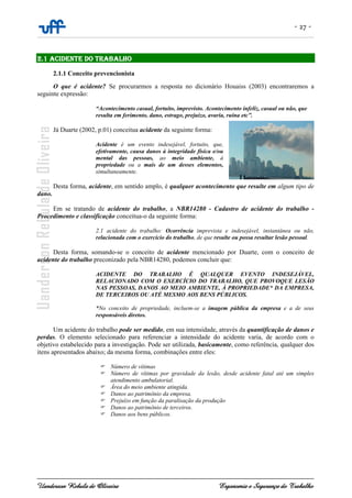 - 27 -
Uanderson Rebula de Oliveira Ergonomia e Segurança do Trabalho
2.1 ACIDENTE DO TRABALHO
2.1.1 Conceito prevencionista
O que é acidente? Se procurarmos a resposta no dicionário Houaiss (2003) encontraremos a
seguinte expressão:
“Acontecimento casual, fortuito, imprevisto. Acontecimento infeliz, casual ou não, que
resulta em ferimento, dano, estrago, prejuízo, avaria, ruína etc”.
Já Duarte (2002, p.01) conceitua acidente da seguinte forma:
Acidente é um evento indesejável, fortuito, que,
efetivamente, causa danos à integridade física e/ou
mental das pessoas, ao meio ambiente, à
propriedade ou a mais de um desses elementos,
simultaneamente.
Desta forma, acidente, em sentido amplo, é qualquer acontecimento que resulte em algum tipo de
dano.
Em se tratando de acidente do trabalho, a NBR14280 - Cadastro de acidente do trabalho -
Procedimento e classificação conceitua-o da seguinte forma:
2.1 acidente do trabalho: Ocorrência imprevista e indesejável, instantânea ou não,
relacionada com o exercício do trabalho, de que resulte ou possa resultar lesão pessoal.
Desta forma, somando-se o conceito de acidente mencionado por Duarte, com o conceito de
acidente do trabalho preconizado pela NBR14280, podemos concluir que:
ACIDENTE DO TRABALHO É QUALQUER EVENTO INDESEJÁVEL,
RELACIONADO COM O EXERCÍCIO DO TRABALHO, QUE PROVOQUE LESÃO
NAS PESSOAS, DANOS AO MEIO AMBIENTE, À PROPRIEDADE* DA EMPRESA,
DE TERCEIROS OU ATÉ MESMO AOS BENS PÚBLICOS.
*No conceito de propriedade, incluem-se a imagem pública da empresa e a de seus
responsáveis diretos.
Um acidente do trabalho pode ser medido, em sua intensidade, através da quantificação de danos e
perdas. O elemento selecionado para referenciar a intensidade do acidente varia, de acordo com o
objetivo estabelecido para a investigação. Pode ser utilizada, basicamente, como referência, qualquer dos
itens apresentados abaixo; da mesma forma, combinações entre eles:
Número de vítimas
Número de vítimas por gravidade da lesão, desde acidente fatal até um simples
atendimento ambulatorial.
Área do meio ambiente atingida.
Danos ao patrimônio da empresa.
Prejuízo em função da paralisação da produção
Danos ao patrimônio de terceiros.
Danos aos bens públicos.
 