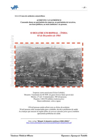 - 28 -
Uanderson Rebula de Oliveira Ergonomia e Segurança do Trabalho
2.1.1.1 Casos de acidentes catastróficos
ACIDENTE CATASTRÓFICO
Causando danos ao patrimônio da empresa, ao patrimônio de terceiros,
aos bens públicos, ao meio ambiente e às pessoas.
O DESATRE EM BOPHAL – ÍNDIA
03 de Dezembro de 1984
Empresa: norte-americana (Union Carbide);
Desastre: Vazamento de 40 TON. de gases tóxicos fatais (pesticida)
Mortos: 27 mil / Contaminados: 500 mil pessoas;
Prejuízo: US$ 470 milhões (indenizações)
Danos ambientais: solos e águas
150 mil pessoas ainda sofrem com os efeitos do acidente;
50 mil pessoas estão incapacitadas para o trabalho, devido a problemas de saúde.
As crianças que nascem na região (filhas de pessoas afetadas pelos gases) também
apresentam problemas de saúde
______________________________________________________________
Vide o artigo “Bhopal: O desastre continua (1984-2002)”
http://www.greenpeace.org.br/toxicos/pdf/bhopal_desastrecont.pdf
 